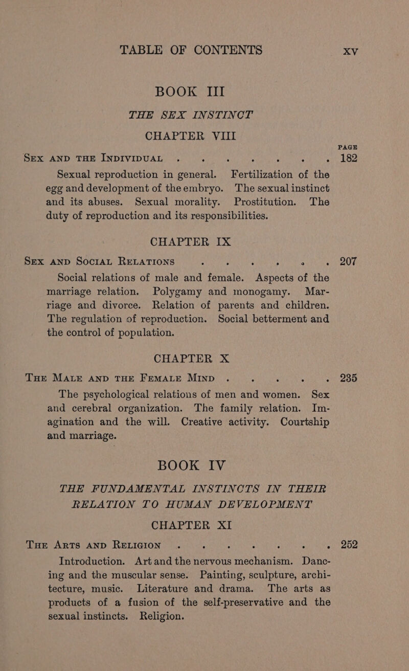 BOOK III THE SEX INSTINCT CHAPTER VIII SEX AND THE INDIVIDUAL . rey Bae A raeap de tekst’ Sexual reproduction in general. Fertilization of the ege and development of theembryo. The sexual instinct and its abuses. Sexual morality. Prostitution. The duty of reproduction and its responsibilities. CHAPTER IX Sex anp SocraL RELATIONS ties tat LUA Ca ahor eta her Social relations of male and female. Aspects of the marriage relation. Polygamy and monogamy. Mar- riage and divorce. Relation of parents and children. The regulation of reproduction. Social betterment and the control of population. CHAPTER X THE MALE AND THE FEMALE MIND The psychological relations of men and women. Sex and cerebral organization. The family relation. Im- agination and the will. Creative activity. Courtship and marriage. BOOK IV THE FUNDAMENTAL INSTINCTS IN THEIR RELATION TO HUMAN DEVELOPMENT CHAPTER XI THe ARTS AND RELIGION . j . 3 2 : a Introduction. Artand the nervous mechanism. Danc- ing and the muscular sense. Painting, sculpture, archi- tecture, music. Literature and drama. The arts as products of a fusion of the self-preservative and the sexual instincts. Religion. PAGE 182 207 235 252