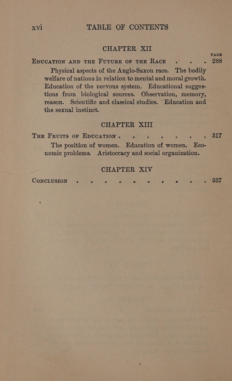 CHAPTER XII PAGE EDUCATION AND THE FUTURE OF THE RACE . . .« 288 Physical aspects of the Anglo-Saxon race. The bodily welfare of nations in relation to mental and moral growth. Education of the nervous system. Educational sugges- tions from biological sources. Observation, memory, reason. Scientific and classical studies. “Education and the sexual instinct. CHAPTER XIII THE FRvuItTs oF EDUCATION. P P - ; ; Mere. ¥ The position of women. Education of women. LEco- nomic problems. Aristocracy and social organization. CHAPTER XIV CONCLUSION . ; P - ’ a ‘ » Oe.
