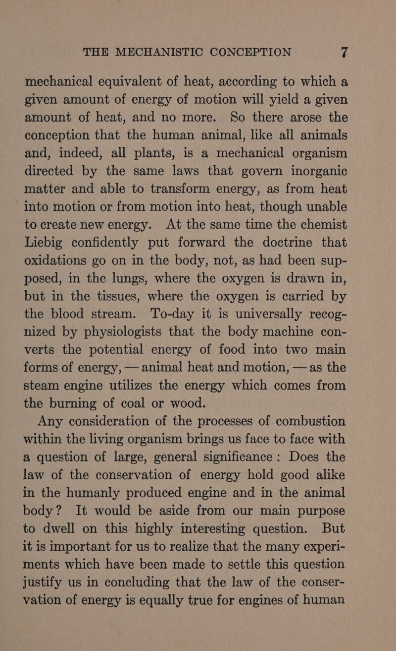 mechanical equivalent of heat, according to which a given amount of energy of motion will yield a given amount of heat, and no more. So there arose the conception that the human animal, like all animals and, indeed, all plants, is a mechanical organism directed by the same laws that govern inorganic matter and able to transform energy, as from heat into motion or from motion into heat, though unable to create new energy. At the same time the chemist Liebig confidently put forward the doctrine that oxidations go on in the body, not, as had been sup- posed, in the lungs, where the oxygen is drawn in, but in the tissues, where the oxygen is carried by the blood stream. To-day it is universally recog- nized by physiologists that the body machine con- verts the potential energy of food into two main forms of energy, — animal heat and motion, —as the steam engine utilizes the energy which comes from the burning of coal or wood. Any consideration of the processes of combustion within the living organism brings us face to face with a question of large, general significance: Does the law of the conservation of energy hold good alike in the humanly produced engine and in the animal body? It would be aside from our main purpose to dwell on this highly interesting question. But it is important for us to realize that the many experi- ments which have been made to settle this question justify us in concluding that the law of the conser- vation of energy is equally true for engines of human