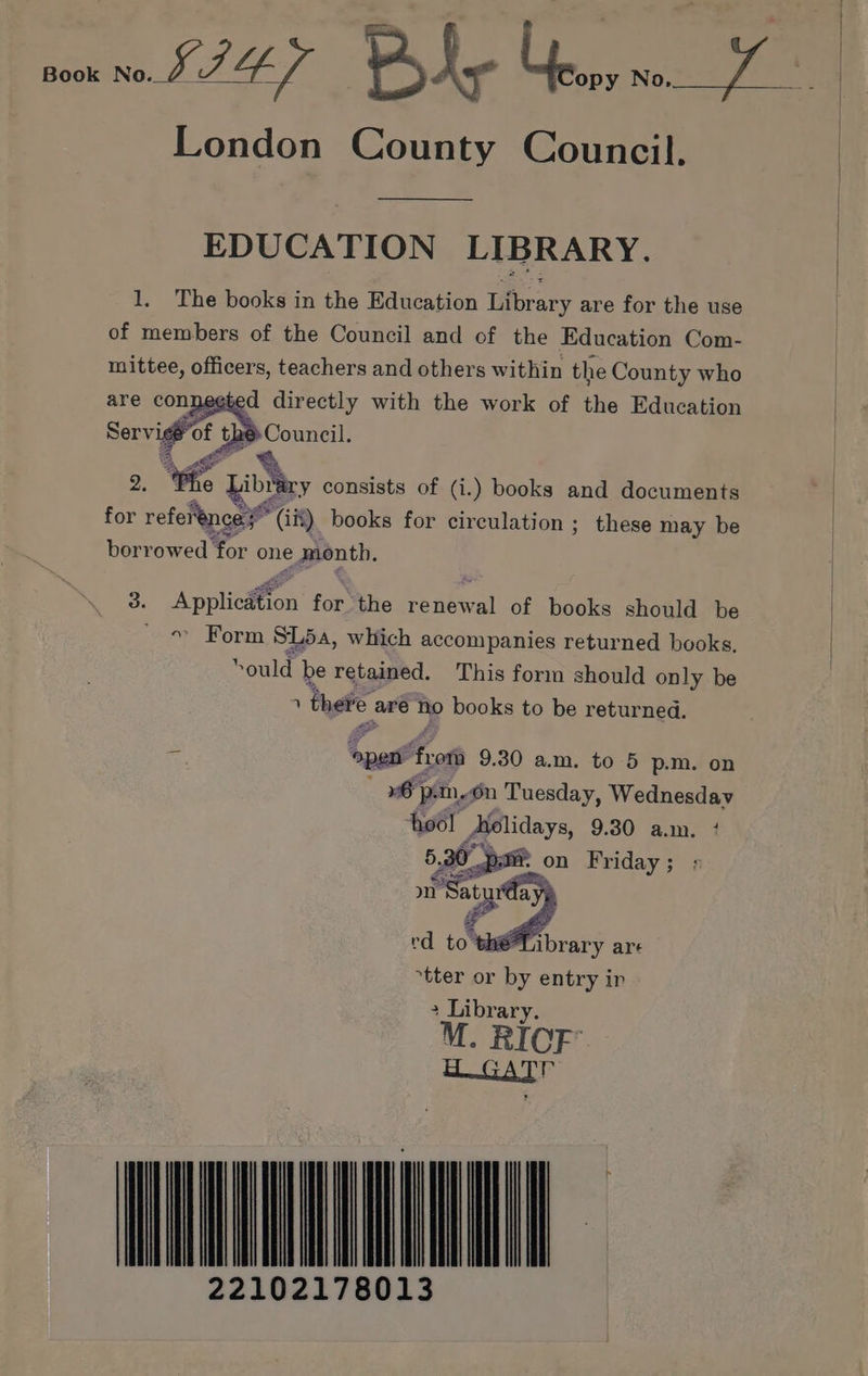 Book no LI4-/ B hy ier wos agers London County Council. EDUCATION LIBRARY. 1. The books in the Education Library are for the use of members of the Council and of the Education Com- mittee, officers, teachers and others within the County who ied directly with the work of the Education 2. “We it Mbey consists of (i.) books and documents for reference y (iit) books for circulation; these may be borrowed Yor one month. 3. Appliedfon’ for the renewal of books should be « Form SL5a, which accompanies returned books. sould be retained. This form should only be 1 there are no books to be returned. ss past Eons 9.30 am. to 5 p.m. on wm, On Tuesday, Wednesday ‘hoo! Aolidays, 9.30 a.m. 4 5. 90 Pati on Friday; : mn Y Satu a iS rd to® Library are tter or by entry ir 000 22102178013