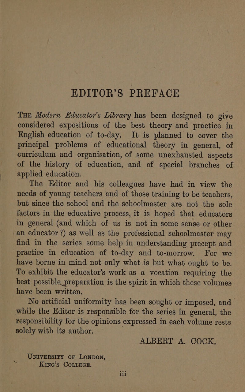 EDITOR’S PREFACE THE Modern Educator's Library has been designed to give considered expositions of the best theory and practice in English education of to-day. It is planned to cover the principal problems of educational theory in general, of curriculum and organisation, of some unexhausted aspects of the history of education, and of special branches of applied education. The Editor and his colleagues have had in view the needs of young teachers and of those training to be teachers, but since the school and the schoolmaster are not the sole factors in the educative process, it is hoped that educators in general (and which of us is not in some sense or other ‘an educator ?) as well as the professional schoolmaster may find in the series some help in understanding precept and practice in education of to-day and to-morrow. For we have borne in mind not only what is but what ought to be. To exhibit the educator’s work as a vocation requiring the best possible_preparation is the spirit in which these volumes have been written. No artificial uniformity has been sought or imposed, and while the Editor is responsible for the series in general, the responsibility for the opinions expressed in each volume rests solely with its author. ; ALBERT A. COCK, UNIVERSITY oF LoNnDon, Kine’s CoLnneGe. we