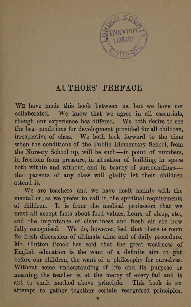 (YG, f SY 4. 7 ty = ; ery peek at ATION \nt 1285: is ap ; Ween “ my 1 h (iRRary / j 1 \ Gee ee rer } ‘ ‘ Fr “A g 6 ae rk “ar date % all AUTHORS’ PREFACE WE have made this book between us, but we have not collaborated. We know that we agree in all essentials, though our experience has differed. We both desire to see the best conditions for development provided for all children, irrespective of class. We both look forward to the time when the conditions of the Public Elementary School, from the Nursery School up, will be such—in point of numbers, in freedom from pressure, in situation of building, in space both within and without, and in beauty of surroundings— that parents of any class will gladly let their children attend it. We are teachers and we have dealt mainly with the | mental or, as we prefer to call it, the spiritual requirements of children. It is from the medical profession that we must all accept facts about food values, hours of sleep, etc., and the importance of cleanliness and fresh air are now fully recognised. We do, however, feel that there is room for fresh discussion of ultimate aims and of daily procedure. Mr. Clutton Brock has said that the great weakness of English education is the want of a definite aim to put before our children, the want of a philosophy for ourselves. Without some understanding of life and its purpose or meaning, the teacher is at the mercy of every fad and is apt to exalt method above principle. This book is an attempt to gather together certain recognised principles, _ Vv