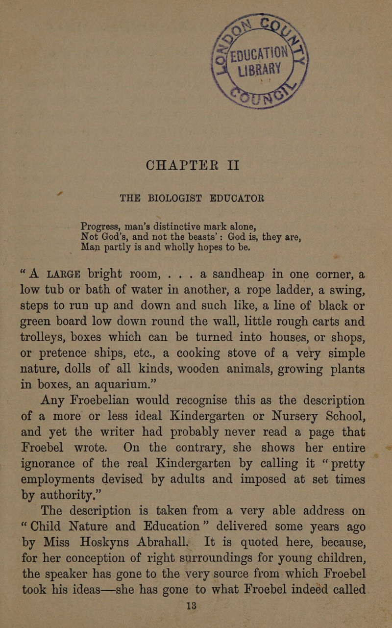 CHAPTER II THE BIOLOGIST EDUCATOR Progress, man’s distinctive mark alone, Not God’s, and not the beasts’: God is, they are, _ Man partly is and wholly hopes to be. “A LARGE bright room, ... a sandheap in one corner, a low tub or bath of water in another, a rope ladder, a swing, steps to run up and down and such like, a line of black or green board low down round the wall, little rough carts and trolleys, boxes which can be turned into houses, or shops, or pretence ships, etc., a cooking stove of a very simple nature, dolls of all kinds, wooden animals, growing plants in boxes, an aquarium.” Any Froebelian would recognise this as the description of a more or less ideal Kindergarten or Nursery School, and yet the writer had probably never read a page that Froebel wrote. On the contrary, she shows her entire ignorance of the real Kindergarten by calling it “pretty employments devised by adults and imposed at set times by authority,” The description is taken from a very able address on “Child Nature and Education” delivered some years ago by Miss Hoskyns Abrahall. It is quoted here, because, for her conception of right surroundings for young children, the speaker has gone to the very source from which Froebel took his ideas—she has gone to what Froebel indeéd called