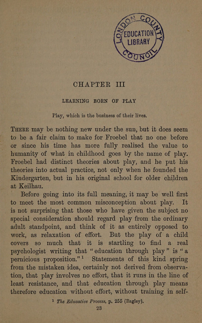 CHAPTER III LEARNING BORN OF PLAY Play, which is the business of their lives. THERE may be nothing new under the sun, but it does seem to be a fair claim to make for Froebel that no one before or since his time has more fully realised the value to humanity of what in childhood goes by the name of play. Froebel had distinct theories about play, and he put his theories into actual practice, not only when he founded the Kindergarten, but in his original school for older children at Keilhau. - Before going into its full meaning, it may be well first to meet the most common misconception about play. It _ is not surprising that those who have given the subject no special consideration should regard play from the ordinary adult standpoint, and think of it as entirely opposed to work, as relaxation of effort. But the play of a child covers so much that it is startling to find a real psychologist writing that “education through play” is “a pernicious proposition.”* Statements of this kind spring from the mistaken idea, certainly not derived from observa- tion, that play involves no effort, that it runs in the line of least resistance, and that education through play means therefore education without effort, without training in self- 1 The Educative Process, p. 255 (Bagley).