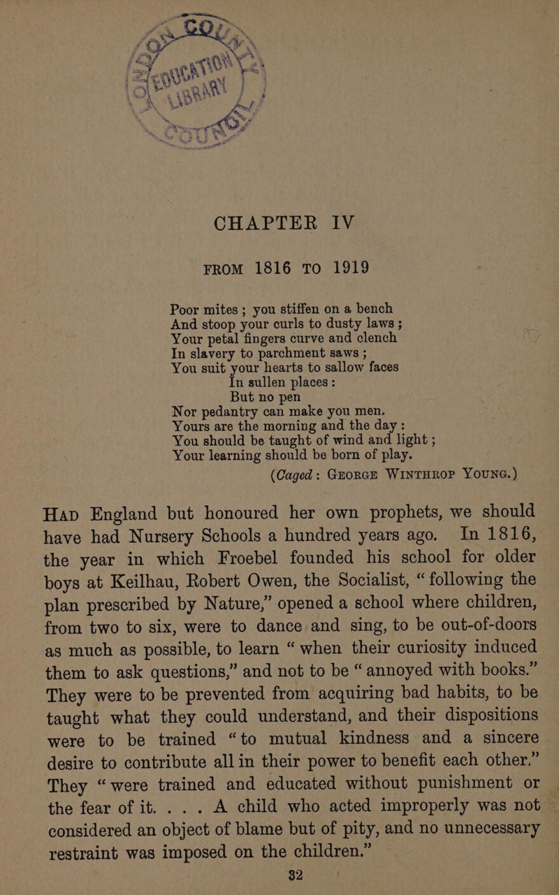 CHAPTER IV FROM 1816 To 1919 Poor mites ; you stiffen on a bench And stoop your curls to dusty laws ; Your petal fingers curve and clench In slavery to parchment saws ; You suit your hearts to sallow faces In sullen places : But no pen Nor pedantry can make you men. Yours are the morning and the day : You should be taught of wind and light ; Your learning should be born of play. (Caged: GEORGE WINTHROP YOUNG.) Hap England but honoured her own prophets, we should have had Nursery Schools a hundred years ago. In 1816, the year in which Froebel founded his school for older boys at Keilhau, Robert Owen, the Socialist, “ following the plan prescribed by Nature,” opened a school where children, from two to six, were to dance and sing, to be out-of-doors as much as possible, to learn “ when their curiosity induced them to ask questions,” and not to be “ annoyed with books.” They were to be prevented from acquiring bad habits, to be taught what they could understand, and their dispositions were to be trained “to mutual kindness and a sincere desire to contribute all in their power to benefit each other,” They “were trained and educated without punishment or | the fear of it. . . . A child who acted improperly was not — considered an object of blame but of pity, and no unnecessary restraint was imposed on the children.”