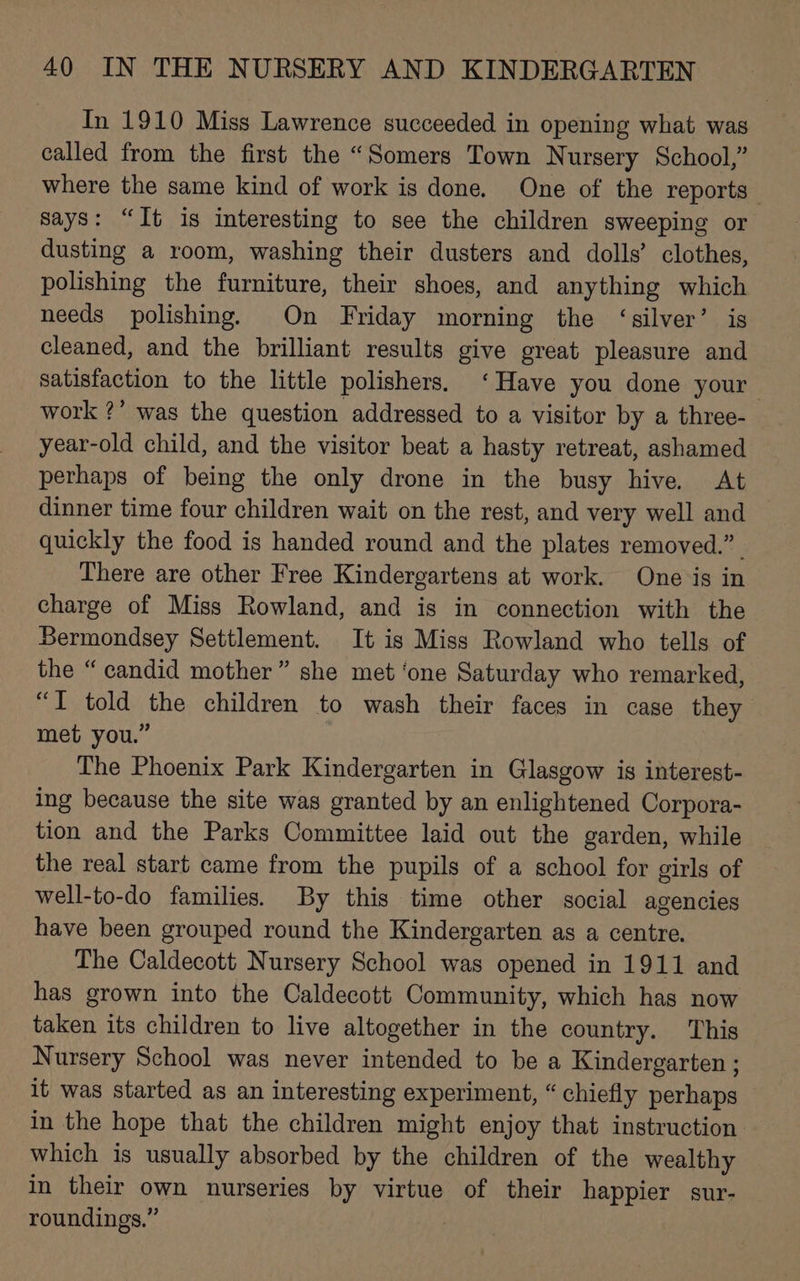 In 1910 Miss Lawrence succeeded in opening what was called from the first the “Somers Town Nursery School,” where the same kind of work is done. One of the reports” says: “It is interesting to see the children sweeping or dusting a room, washing their dusters and dolls’ clothes, polishing the furniture, their shoes, and anything which needs polishing. On Friday morning the ‘silver’ is cleaned, and the brilliant results give great pleasure and satisfaction to the little polishers. ‘Have you done your : work ?’ was the question addressed to a visitor by a three- year-old child, and the visitor beat a hasty retreat, ashamed perhaps of being the only drone in the busy hive. At dinner time four children wait on the rest, and very well and quickly the food is handed round and the plates removed.” There are other Free Kindergartens at work. One‘is in charge of Miss Rowland, and is in connection with the Bermondsey Settlement. It is Miss Rowland who tells of the “candid mother” she met ‘one Saturday who remarked, “I told the children to wash their faces in case they met you.” The Phoenix Park Kindergarten in Glasgow is interest- ing because the site was granted by an enlightened Corpora- tion and the Parks Committee laid out the garden, while the real start came from the pupils of a school for girls of well-to-do families. By this time other social agencies have been grouped round the Kindergarten as a centre. The Caldecott Nursery School was opened in 1911 and has grown into the Caldecott Community, which has now taken its children to live altogether in the country. This Nursery School was never intended to be a Kindergarten ; it was started as an interesting experiment, “chiefly perhaps in the hope that the children might enjoy that instruction. Which is usually absorbed by the children of the wealthy in their own nurseries by virtue of their happier sur- roundings.” |