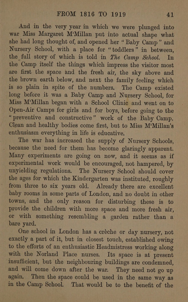 And in the very year in which we were plunged into war Miss Margaret M‘Millan put into actual shape what she had long thought of, and opened her “ Baby Camp” and Nursery School, with a place for “toddlers” in between, the full story of which is told in The Camp School. In the Camp itself the things which impress the visitor most are first the space and the fresh air, the sky above and the brown earth below, and next the family feeling which is so plain in spite of the numbers. The Camp existed long before it was a Baby Camp and Nursery School, for Miss M‘Millan began with a School Clinic and went on to Open-Air Camps for girls and for boys, before going to the “preventive and constructive” work of the Baby Camp. Clean and healthy bodies come first, but to Miss M‘Millan’s enthusiasm everything in life is educative. The war has increased the supply of Nursery Schools, - because the need for them has become glaringly apparent. Many experiments are going on now, and it seems as if experimental work would be encouraged, not hampered, by unyielding regulations. The Nursery School should cover the ages for which the Kindergarten was instituted, roughly from three to six years old. Already there are excellent baby rooms in some parts of London, and no doubt in other towns, and the only reason for disturbing these is to provide the children with more space and more fresh air, or with something resembling a garden rather than a bare yard. One school in London has a créche or day nursery, not exactly a part of it, but in closest touch, established owing to the efforts of an enthusiastic Headmistress working along with the Norland Place nurses. Its space is at present insufficient, but the neighbouring buildings are condemned, and will come down after the war. They need not go up again. Then the space could be used in the same way_as in the Camp School. That would be to the benefit of the