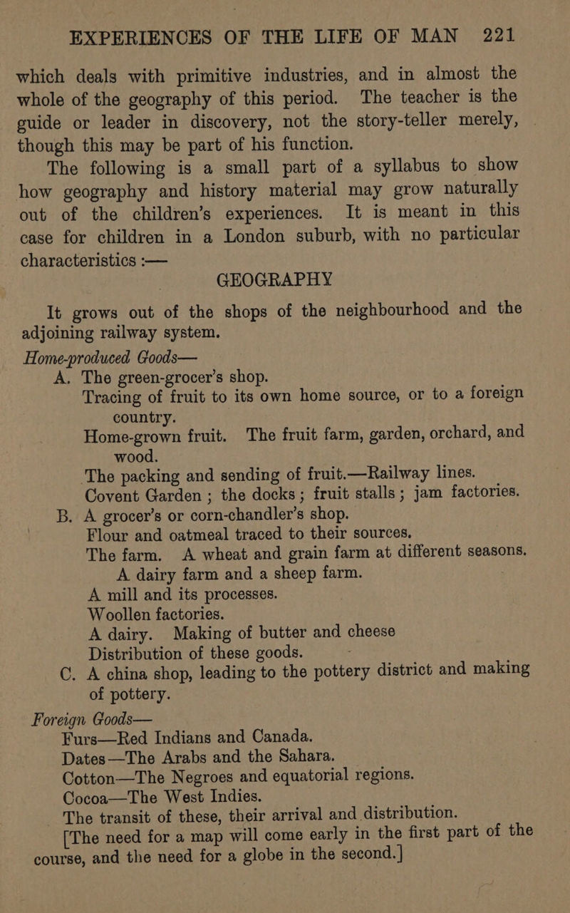 which deals with primitive industries, and in almost the whole of the geography of this period. The teacher is the guide or leader in discovery, not the story-teller merely, though this may be part of his function. The following is a small part of a syllabus to show how geography and history material may grow naturally out of the children’s experiences. It is meant in this case for children in a London suburb, with no particular characteristics :— GEOGRAPHY It grows out of the shops of the neighbourhood and the adjoining railway system. Home-produced Goods— A. The green-grocer’s shop. Tracing of fruit to its own home source, or to a foreign country. Home-grown fruit. The fruit farm, garden, orchard, and wood. ‘The packing and sending of fruit.—Railway lines. Covent Garden ; the docks ; fruit stalls; jam factories. B. A grocer’s or corn-chandler’s shop. Flour and oatmeal traced to their sources. The farm. A wheat and grain farm at different seasons. A dairy farm and a sheep farm. A mill and its processes. Woollen factories. A dairy. Making of butter and cheese Distribution of these goods. C. A china shop, leading to the pottery district and making of pottery. Foreign Goods— Furs—Red Indians and Canada. Dates—The Arabs and the Sahara. Cotton—The Negroes and equatorial regions. Cocoa—The West Indies. The transit of these, their arrival and distribution. [The need for a map will come early in the first part of the course, and the need for a globe in the second. |