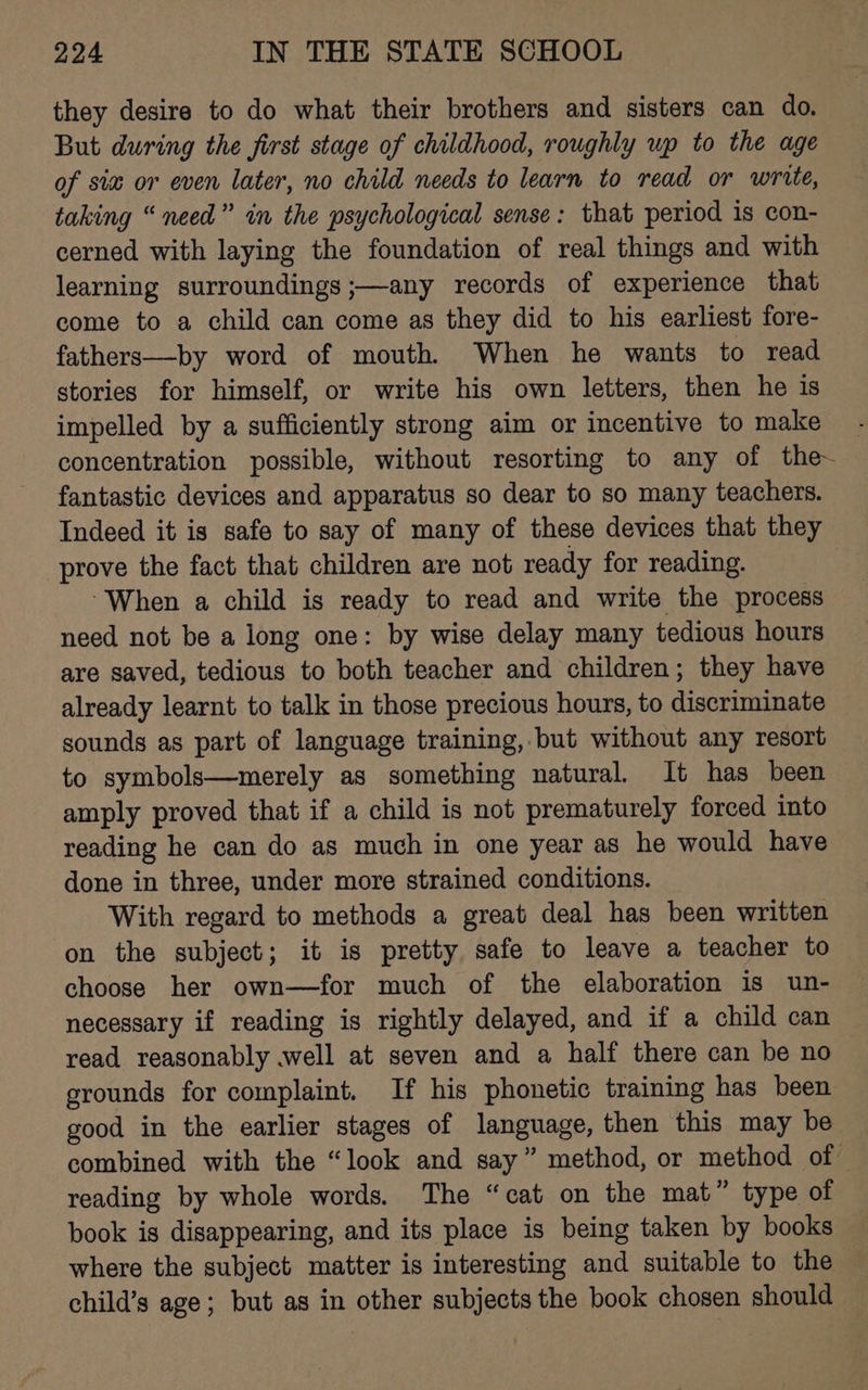 they desire to do what their brothers and sisters can do. But during the first stage of childhood, roughly up to the age of siz or even later, no child needs to learn to read or write, taking “need” in the psychological sense: that period is con- cerned with laying the foundation of real things and with learning surroundings ;—any records of experience that come to a child can come as they did to his earliest fore- fathers—by word of mouth. When he wants to read stories for himself, or write his own letters, then he is impelled by a sufficiently strong aim or incentive to make concentration possible, without resorting to any of the~ fantastic devices and apparatus so dear to so many teachers. Indeed it is safe to say of many of these devices that they prove the fact that children are not ready for reading. “When a child is ready to read and write the process need not be a long one: by wise delay many tedious hours are saved, tedious to both teacher and children; they have already learnt to talk in those precious hours, to discriminate sounds as part of language training, but without any resort to symbols—merely as something natural. It has been amply proved that if a child is not prematurely forced into reading he can do as much in one year as he would have done in three, under more strained conditions. With regard to methods a great deal has been written on the subject; it is pretty safe to leave a teacher to choose her own—for much of the elaboration is un- necessary if reading is rightly delayed, and if a child can read reasonably well at seven and a half there can be no grounds for complaint. If his phonetic training has been good in the earlier stages of language, then this may be combined with the “look and say” method, or method of reading by whole words. The “cat on the mat” type of book is disappearing, and its place is being taken by books where the subject matter is interesting and suitable to the child’s age; but as in other subjects the book chosen should