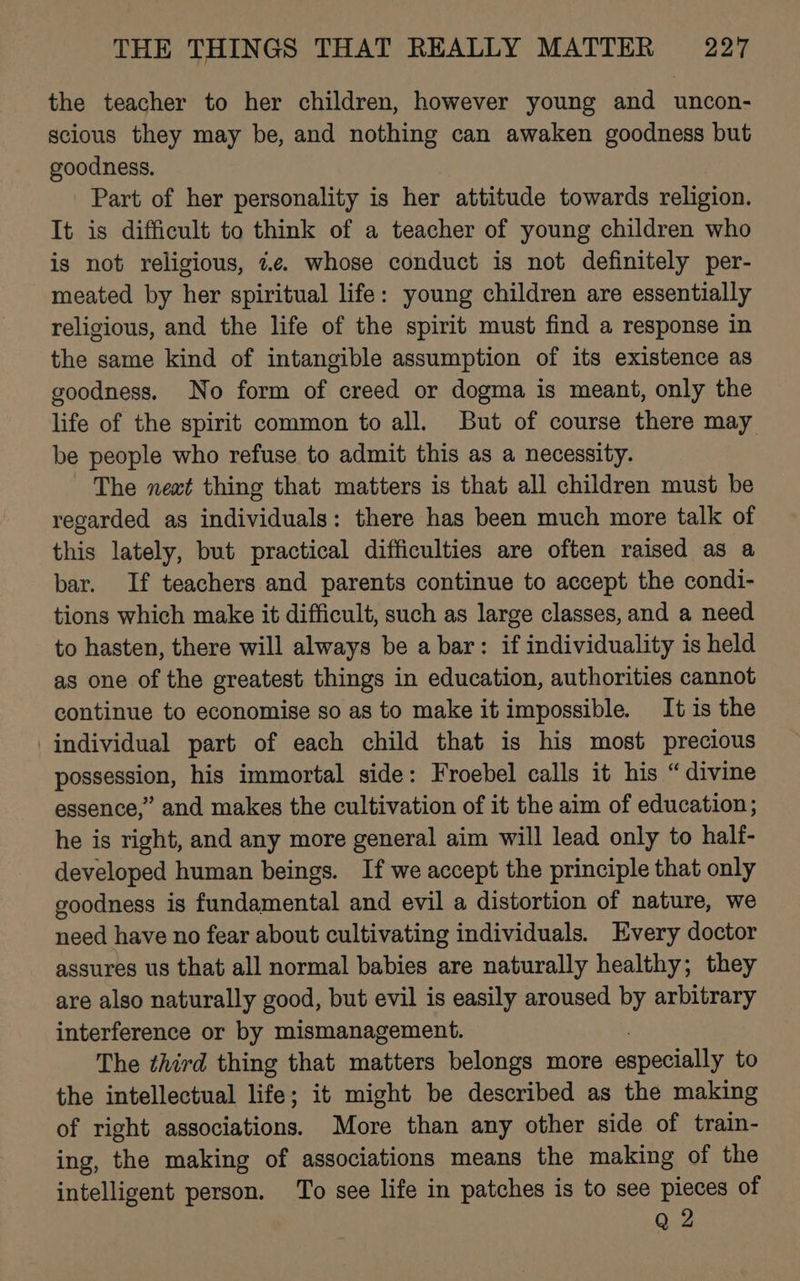 the teacher to her children, however young and uncon- scious they may be, and nothing can awaken goodness but goodness. Part of her personality is her attitude towards religion. It is difficult to think of a teacher of young children who is not religious, 7.e. whose conduct is not definitely per- meated by her spiritual life: young children are essentially religious, and the life of the spirit must find a response in the same kind of intangible assumption of its existence as goodness. No form of creed or dogma is meant, only the life of the spirit common to all. But of course there may be people who refuse to admit this as a necessity. The next thing that matters is that all children must be regarded as individuals: there has been much more talk of this lately, but practical difficulties are often raised as a bar. If teachers and parents continue to accept the condi- tions which make it difficult, such as large classes, and a need to hasten, there will always be a bar: if individuality is held as one of the greatest things in education, authorities cannot continue to economise so as to make it impossible. It is the individual part of each child that is his most precious possession, his immortal side: Froebel calls it his “divine essence,” and makes the cultivation of it the aim of education; he is right, and any more general aim will lead only to half- developed human beings. If we accept the principle that only goodness is fundamental and evil a distortion of nature, we need have no fear about cultivating individuals. Every doctor assures us that all normal babies are naturally healthy; they are also naturally good, but evil is easily aroused by arbitrary interference or by mismanagement. The third thing that matters belongs more especially to the intellectual life; it might be described as the making of right associations. More than any other side of train- ing, the making of associations means the making of the intelligent person. To see life in patches is to see pieces of Q 2