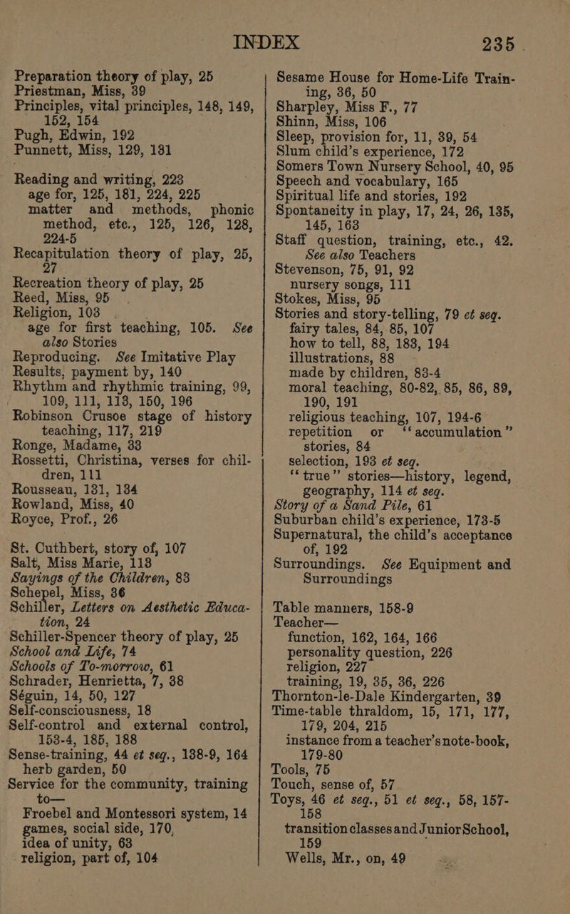 Preparation theory of play, 25 Priestman, Miss, 39 Principles, vital principles, 148, 149, 152, 154 | Pugh, Edwin, 192 Punnett, Miss, 129, 181 Reading and writing, 223 age for, 125, 181, 224, 225 matter and methods, phonic method, ete., 125, 126, 128, 224-5 Pee en theory of play, 25, 2 Recreation theory of play, 25 Reed, Miss, 95. Religion, 103 age for first teaching, 105. See also Stories Reproducing. See Imitative Play Results, payment by, 140 Rhythm and rhythmic training, 99, 109, 111, 113, 150, 196 Robinson Crusoe stage of history teaching, 117, 219 Ronge, Madame, 33 Rossetti, Christina, verses for chil- dren, 111 Rousseau, 181, 184 Rowland, Miss, 40 Royce, Prof., 26 St. Cuthbert, story of, 107 Salt, Miss Marie, 118 Sayings of the Children, 83 Schepel, Miss, 36 Schiller, Letters on Aesthetic Educa- tion, 24 Schiller-Spencer theory of play, 25 School and Life, 74 Schools of To-morrow, 61 Schrader, Henrietta, 7, 38 Séguin, 14, 50, 127 Self-consciousness, 18 Self-control and external control, 153-4, 185, 188 Sense-training, 44 e¢ seg., 138-9, 164 herb garden, 59 Service for the community, training to— Froebel and Montessori system, 14 games, social side, 170, idea of unity, 63 religion, part of, 104 235 | ing, 36, 50 Sharpley, Miss F., 77 Shinn, Miss, 106 Sleep, provision for, 11, 39, 54 Slum child’s experience, 172 Somers Town Nursery School, 40, 95 Speech and vocabulary, 165 Spiritual life and stories, 192 Spontaneity in play, 17, 24, 26, 135, 145, 163 Staff question, training, etc., 42. See also Teachers Stevenson, 75, 91, 92 nursery songs, 111 Stokes, Miss, 95 Stories and story-telling, 79 et seq. fairy tales, 84, 85, 107 how to tell, 88, 188, 194 illustrations, 88 made by children, 83-4 moral teaching, 80-82, 85, 86, 89, 190, 191 religious teaching, 107, 194-6 repetition or ‘accumulation ” stories, 84 selection, 193 et seq. ‘‘ true” stories—history, legend, geography, 114 e¢ seq. Story of a Sand Pile, 61 Suburban child’s experience, 173-5 Supernatural, the child’s acceptance of, 192 Surroundings. See Equipment and Surroundings Table manners, 158-9 Teacher— function, 162, 164, 166 personality question, 226 religion, 227 training, 19, 35, 36, 226 Thornton-le-Dale Kindergarten, 39 Time-table thraldom, 15, 171, 177, 179, 204, 215 instance from a teacher’s note-book, 179-80 Tools, 75 Touch, sense of, 57 Toys, 46 et seg., 51 e¢ seg., 58, 157- 158 transition classes and JuniorSchool, 159 ; Wells, Mr., on, 49