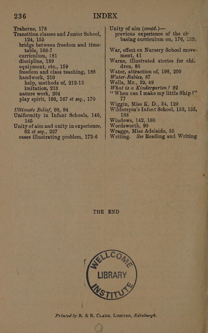 Tyaherne; 178 Transition classes and J unior School, 124, 155 bridge between freedom and time- table, 166-7 curriculum, 181 ' discipline, 189 equipment, etc., 159 freedom and class teaching, 188 handwork, 210 © help, methods of, 212-13 imitation, 213 nature work, 204 play spirit, 166, 167 et seg., 170 Ultimate Belief, 90, 94 Uniformity in Infant seas 140, 145 Unity of aim and unity in experience, 62 et seq., 227 cases illustrating problem, 172-6 Unity of aim (conéd. )— previous experience of the ck basing curriculum on, 176, 122. War, effect on Nursery School move- ment, 41 Warne, illustrated stories for chi. dren, 88 Water, attraction of, 198, 200 . Water-Babies, 87 Wells, Mr., 29, 49 What ts a Kindergarten ? 92 _ at Se can I make my little Ship?” 7 Wiggin, Miss K. D., 34, 129 138 Windows, 142, 160 Wordsworth, 90 Wragge, Miss Adelaide, 35