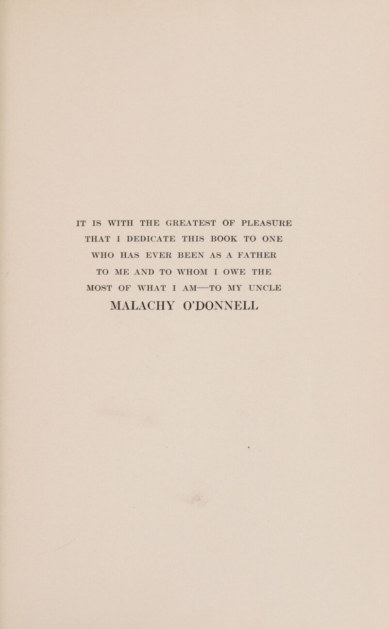 IT IS WITH THE GREATEST OF PLEASURE THAT I DEDICATE THIS BOOK TO ONE WHO HAS EVER BEEN AS A FATHER TO ME AND TO WHOM I OWE THE MOST OF WHAT I AM—TO MY UNCLE MALACHY O*7DONNELL