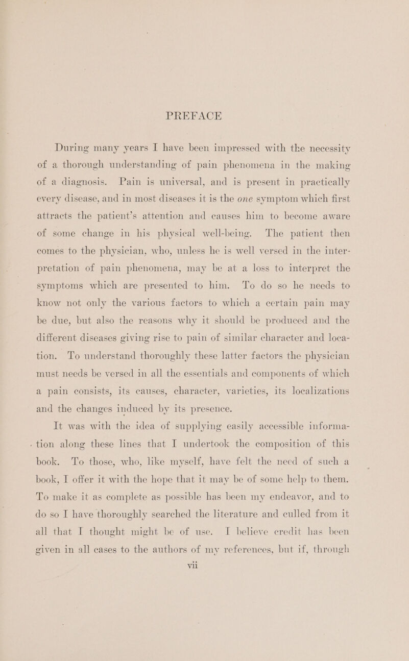 PREFACE During many years I have been impressed with the necessity of a thorough understanding of pain phenomena in the making of a diagnosis. Pain is universal, and is present in practically every disease, and in most diseases it is the one symptom which first attracts the patient’s attention and causes him to become aware of some change in his physical well-being. The patient then comes to the physician, who, unless he is well versed in the inter- pretation of pain phenomena, may be at a loss to interpret the symptoms which are presented to him. To do so he needs to know not only the various factors to which a certain pain may be due, but also the reasons why it should be produced and the different diseases giving rise to pain of similar character and loca- tion. To understand thoroughly these latter factors the physician must needs be versed in all the essentials and components of which a pain consists, its causes, character, varieties, its localizations and the changes induced by its presence. It was with the idea of supplying easily accessible informa- - tion along these lines that I undertook the composition of this book. To those, who, like myself, have felt the need of such a book, I offer it with the hope that it may be of some help to them. To make it as complete as possible has been my endeavor, and to do so I have thoroughly searched the literature and culled from it all that I thought might be of use. I believe credit has been given in all cases to the authors of my references, but if, through Vil