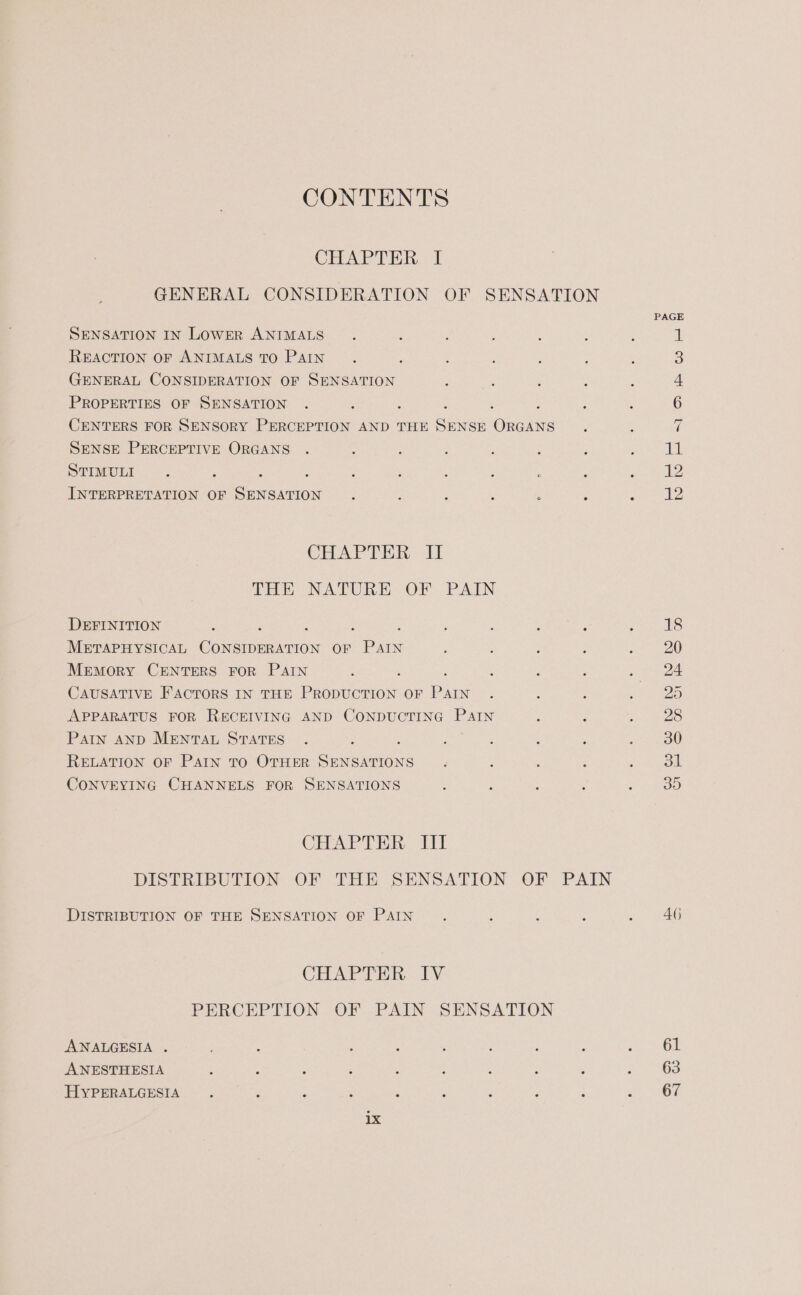 CONTENTS CHAPTER I GENERAL CONSIDERATION OF SENSATION SENSATION IN LowER ANIMALS REACTION OF ANIMALS TO PAIN f GENERAL CONSIDERATION OF SENSATION PROPERTIES OF SENSATION CENTERS FOR SENSORY PERCEPTION AND THE Neat hoes SENSE PERCEPTIVE ORGANS STIMULI ; ; INTERPRETATION OF eerie CHAPTER II THE NATURE OF PAIN DEFINITION : : : METAPHYSICAL Cancion Or PAIN Memory CENTERS FOR PAIN CAUSATIVE F'ACTORS IN THE Peon OF Pin APPARATUS FOR RECEIVING AND CONDUCTING PAIN Pain AND MENTAL STATES : RELATION OF PAIN TO OTHER SENSATIONS CONVEYING CHANNELS FOR SENSATIONS CHAPTER III DISTRIBUTION OF THE SENSATION OF PAIN CHAP THac. LV PERCEPTION OF PAIN SENSATION ANALGESIA . ANESTHESIA HYPERALGESIA 18 46 61 63 67