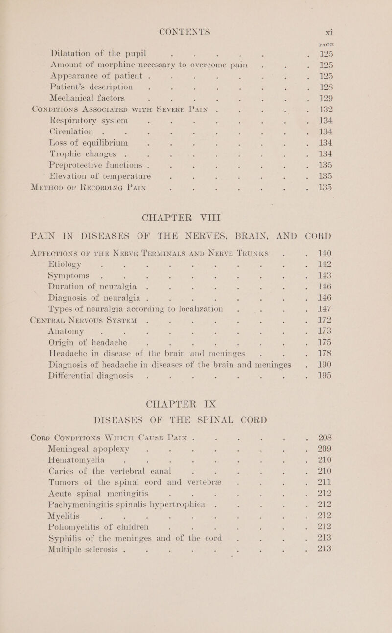 Dilatation of the pupil é ; Amount of morphine necessary to overcome pain Appearance of patient . Patient’s description Mechanical factors CONDITIONS ASSOCIATED WITH ve ERE ae Respiratory system Circulation Loss of equilibrium Trophie changes Preprotective functions . Elevation of temperature Meruop or RecorpING Patn CHAPTER VIII AFFECTIONS OF THE NERVE TERMINALS AND NERVE TRUNKS Etiology Symptoms Duration of neteiled Diagnosis of neuralgia . : : Types of neuralgia according to localization CENTRAL NERVOUS SYSTEM Anatomy Origin of weeds : ; Headache in disease of the iene ae meninges Diagnosis of headache in diseases of the brain and meninges Differential diagnosis CHAPTER IX DISEASES OF THE SPINAL CORD Corp CONDITIONS WHICH CAUSE PAIN . Meningeal apoplexy Hematomyelia : Caries of the vertebral awl Tumors of the spinal cord and vertebra Acute spinal meningitis Pachymeninegilis spinalis hypertr are Myelitis Poliomyelitis of Gas Syphilis of the meninges and of ‘tie a Multiple selerosis . = “IB 58 ae pe ay ey Sy yan ger ke) SS) Si Se CO One CoE Or 208 209 210 210 211 212 212 212 212 213 213