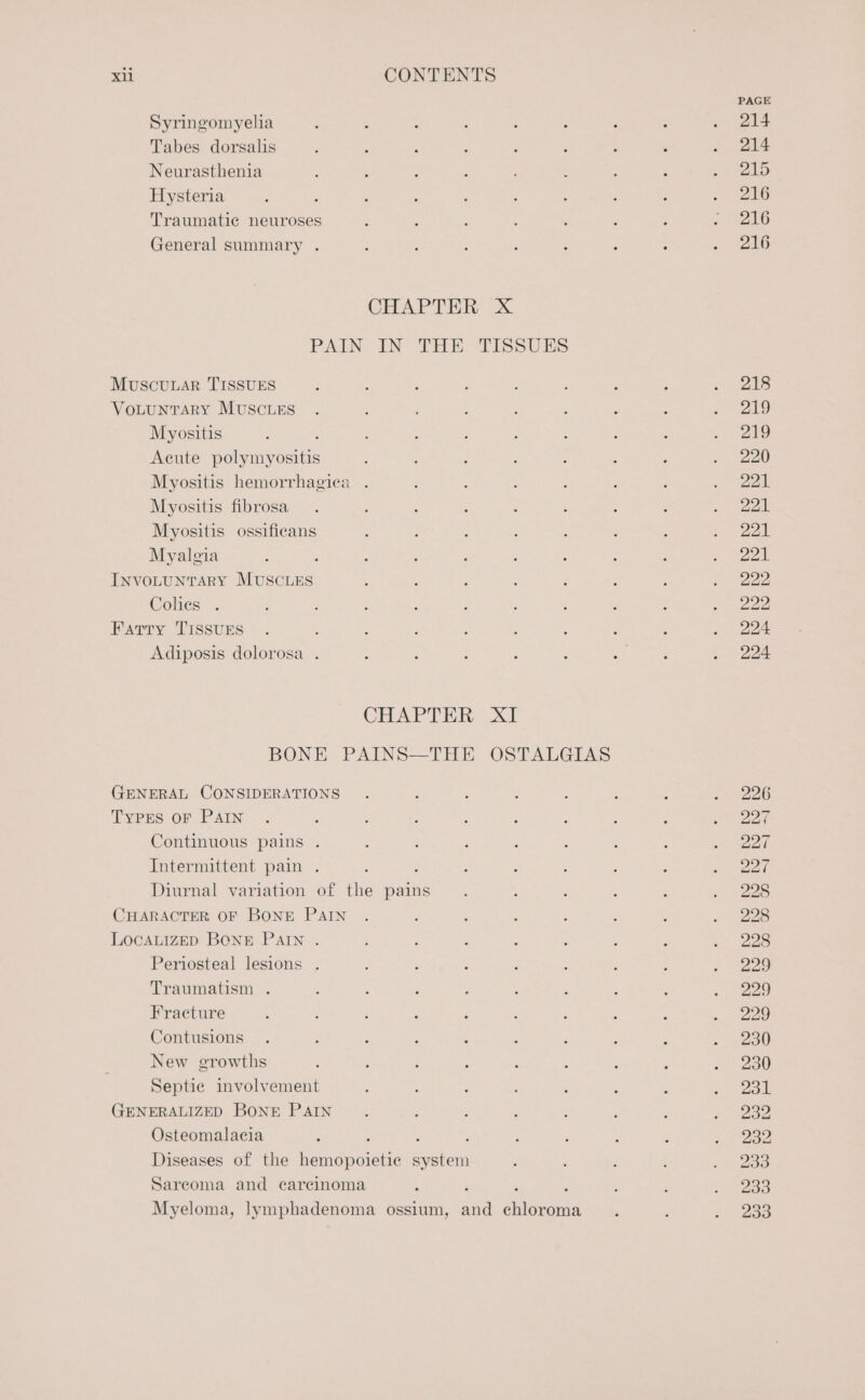 Syringomyelia Tabes dorsalis Neurasthenia Hysteria Traumatic neuroses General summary . MuscuLar TISSUES Votunrary MUSCLES Myositis 4 Acute polymyositis Myositis hemorrhagica . Myositis fibrosa Myositis ossificans Myalgia : INVOLUNTARY MUSCLES Colies . Farry TIssuEs Adiposis dolorosa . CHAPTER BONE PAINS—THE GENERAL CONSIDERATIONS TYPES OF PAIN Continuous pains . Intermittent pain . : Diurnal variation of the pains CHARACTER OF BONE PAIN LOCALIZED BONE PAIN . Periosteal lesions . Traumatism . Fracture Contusions New growths Septie involvement GENERALIZED BONE PAIN Osteomalacia : ; : Diseases of the hemopoietic system Sarcoma and carcinoma XT OSTALGIAS PAGE 214 214 215 216 216 216 218 219 219 220 221 221 221 221 222 222 224 224 226 227 227 227 228 228 228 229 229 229 230 230 231 232 232 233 233 233