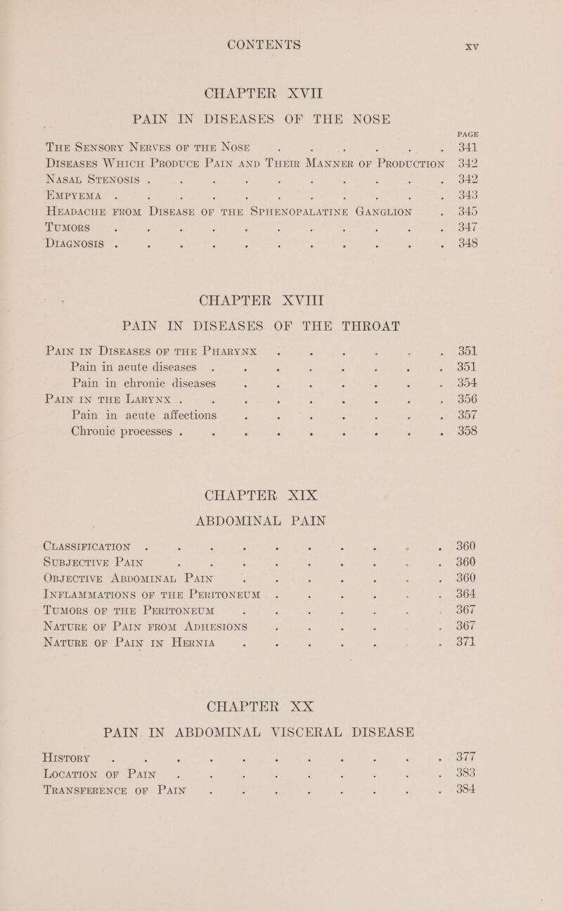 Tue SENSORY NERVES OF THE NOSE NASAL STENOSIS . EMPYEMA TUMORS DIAGNOSIS PAIN IN DISEASES PAIN IN DISEASES OF THE PHARYNX Pain in acute diseases Pain in chronic diseases PAIN IN THE LARYNX . Pain in acute affections Chronic processes . OF THE THROAT CLASSIFICATION SUBJECTIVE PAIN OBJECTIVE ABDOMINAL Dita INFLAMMATIONS OF THE PERITONEUM TUMORS OF THE PERITONEUM NatuRE OF PAIN FROM ADHESIONS NATURE OF PAIN IN HERNIA PAIN IN ABDOMINAL History LOCATION OF Dane TRANSFERENCE OF PAIN XV PAGE 341 342 342 343 349 347 348 dol 301 304 306 307 308 360 360 360 364 367 367 Sgt 377 383 384