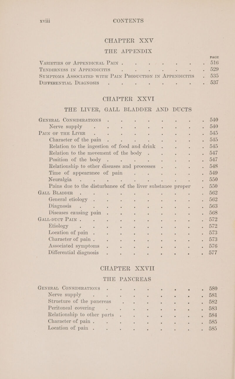 CHAPTER XXV THE APPENDIX VARIETIES OF APPENDICEAL PAIN . TENDERNESS IN APPENDICITIS Symptoms ASSOCIATED WITH PAIN Pamonefion IN Nese DIFFERENTIAL DIAGNOSIS CHAPTER XXVI THE LIVER, GALL BLADDER AND DUCTS GENERAL CONSIDERATIONS Nerve supply PAIN OF THE LIVER Character of the pain Relation to the ingestion of food sid ee Relation to the movement of the body Position of the body ; ; Relationship to other diseases and processes Time of appearance of pain Neuralgia : Pains due to the Anan of the liver anianee proper GALL BLADDER General etiology Diagnosis Diseases causing pain GALL-DUCT PAIN . Etiology Location of pain Character of pain . Associated symptoms Differential diagnosis . ; : ; : is ° CHAPTER XXVII THE PANCREAS GENERAL CONSIDERATIONS . : ‘ ; : ° ° Nerve supply : : E : : . Q 5 Structure of the pancreas Peritoneal covering Relationship to other parts Character of pain . | Location of pain 580 581 582 583 584 585 585