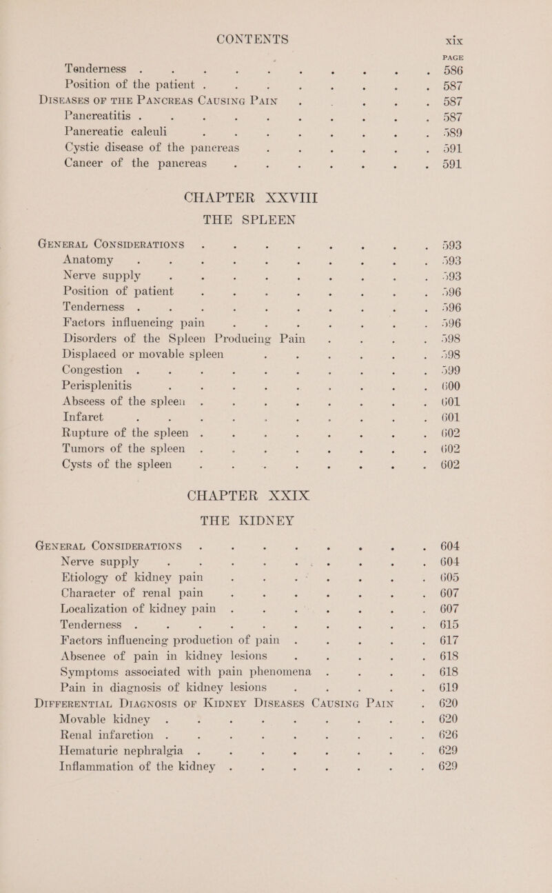 , PAGE Tenderness . : ; ‘ ‘ : : : 5 Oo0 Position of the patient : : , ‘ : : «= 08? DISEASES OF THE PANCREAS CAUSING Pag ; , é SC o8t Pancreatitis . ; ; , : : ‘ ‘ ; soon Panereatie caleuli ? $ : , : g 3 . 989 Cystie disease of the pancreas : : ; , : CO Cancer of the pancreas : Z : ; ‘ ‘ ce OUI CHAPTER XXVIII THE SPLEEN GENERAL CONSIDERATIONS . ; : : ‘ : ‘ , 2 093 Anatomy ‘ : : : ; ; ; - ‘ Peres: Nerve supply ; ; ; : : : : : mugs Position of patient : ; ; : : : F a 096 Tenderness . ; ; : : : ‘ : ‘ . 596 Factors influencing pain Z ; : : : - 096 Disorders of the Spleen Prodicie Pain : : 4 Sele) Displaced or movable spleen : ; ; ; : O38 Congestion . : j : ‘ : : : : wee Perisplenitis : : ; 3 : : 5 ‘ » 600 Abscess of the spleen . : : : } : : = 601 Infaret : ; : : : : 4 d SOOM Rupture of the ea : ; : ; ‘ ; ‘ » 602 Tumors of the spleen . , ; : ‘ : ; = 2002 Cysts of the spleen 5 : ; ; ; 5 . ~ * 002 CHAPTER XXIX THE KIDNEY GENERAL CONSIDERATIONS. ‘ ; ‘ : 5 ‘ . 604 Nerve supply . : ‘ ; ian eae : : . 604 Etiology of kidney pain : ; Se Pctir, : : . 605 Character of renal pain 3 : ; 3 : 3 sp OOF, Localization of kidney pain . ; Bat wi, ‘ ; 2) 607 Tenderness . : ' ; : Z ae tOe Factors influencing SaTeHOn of pain . : : : pth 6 LE Absence of pain in kidney lesions ; ; : é 2628 Symptoms associated with pain phenomena . : : . 618 Pain in diagnosis of kidney lesions ‘ 2. S619 DIFFERENTIAL DIAGNOSIS OF KIDNEY DISEASES ieee ae e620 Movable kidney . : ; : ; ; : ; . 620 Renal infaretion . : ; ; : ‘ : : . » 626 Hematuriec nephralgia . z ‘ . : : ; . 629 Inflammation of the kidney . ; : : , é e629