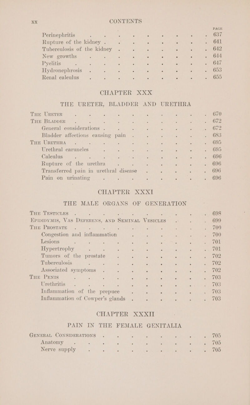 ‘ PAGE Perinephritis ; : ; ; ; : : : ~ 637 Rupture of the kidney . : : : - : 2 68 Tuberculosis of the kidney . : : : 5 : . 642 New growths : , ; ; : : : : . 644 Pyelitis : ; ; : : - : ; ; =f 7647 Hydronephrosis . ; , ; ‘ : - : « Ooo Renal ealeulus ; : ; : . j : 4 . 655 CHAPTER 3 XXX THE URETER, BLADDER AND URETHRA THE URETER 670 THE BLADDER. : : : : : : : «. OF2 General eee : 672 Bladder affections causing pain . ; ; ; ; = 1683 THE URETHRA . : ; : ‘ é ‘ P 3 ys095 Urethral caruneles ; , ; 3 : ‘ é 3 685 Caleulus : ; : : : : ; ..- (696 Rupture of the anes : ‘ : : : = O96 Transferred pain in urethral hae: ; ; : : «(696 Pain on urinating : : : : : Brees: . 696 CHAPTER XxXXI THE MALE ORGANS OF GENERATION THE TESTICLES . ; ; mE : : 2. 698 EPIDIDYMIS, VAS DEFERENS, AND pane ees : : &lt;&lt; 1699 THE PROSTATE . : : ; : : : 700 Congestion and ri eaeeten : : 3 ; ; se BOW Lesions : ; ; : : 3 : § Bf Reais! Hypertrophy : ; : ; ; ‘ ‘ athe Tumors of the pantate : F : ‘ : ; tO Tuberculosis 4 : ‘ : : A : : a 02 Associated symptoms . ; ‘ ; : ; ; ee) THE PENIS : : : : é ; : P : mee 65: Urethritis . ; ‘ ; s : ; a INS Inflammation of the Brepiste ; : : : ‘ so MUS Inflammation of Cowper’s glands . : ‘ ; : a gy 3 CHAPTER XXXII PAIN IN THE FEMALE GENITALIA GENERAL CONSIDERATIONS . ; i : ‘ ; y etd Anatomy ; : : ‘ . : ; ‘ ‘ 0S Nerve supply : : ; : : ‘ : é rie