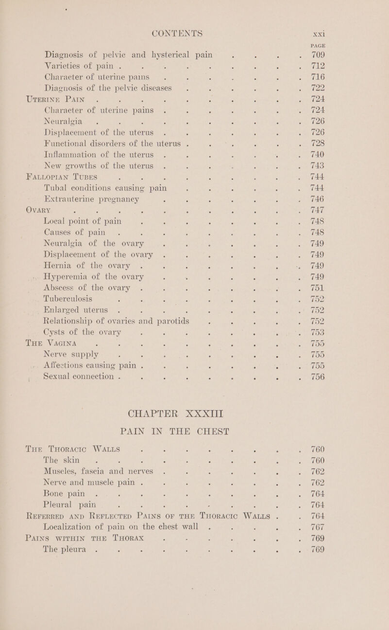 Varieties of pain . Character of uterine pains Diagnosis of the pelvie diseases Character of uterine pains Neuralgia Displacement of ie sei Funetional disorders of the uterus . Inflammation of the uterus New growths of the uterus Tubal eonditions causing pain Extrauterine pregnancy : : Loeal point of pain Causes of pain Neuralgia of the ovary Displacement of the ovary Hernia of the ovary Hyperemia of the ovary Abscess of the ovary Tuberculosis Enlarged uterus Relationship of ovaries ana svanebels Cysts of the ovary Nerve supply Affections causing pain . Sexual connection . : 3 &gt; THoRACIC WALLS The skin : ‘ ; : Muscles, fascia and nerves Nerve and muscle pain . Bone pain Pleural pain The pleura