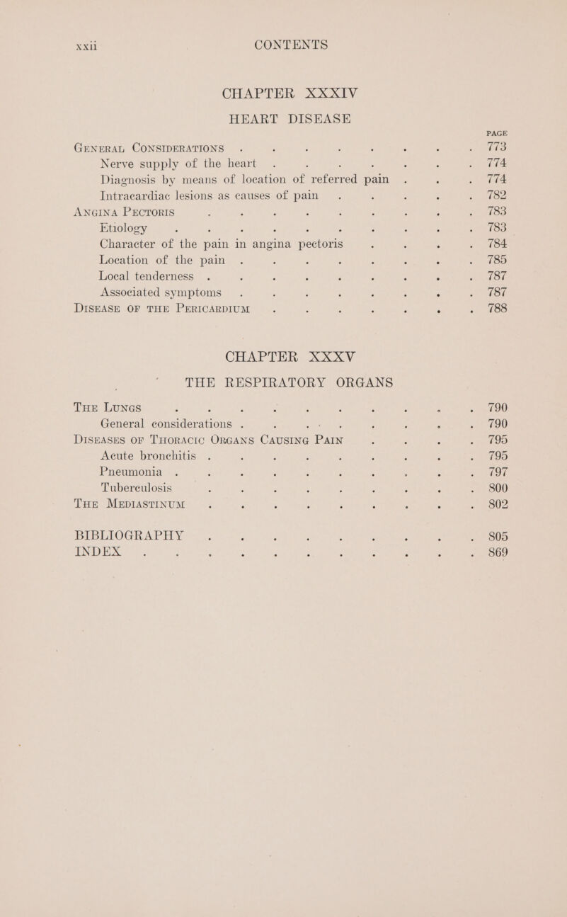 CHAPTER XXXIV HEART DISEASE GENERAL CONSIDERATIONS Nerve supply of the heart Diagnosis by means of location of rafeured pain Intracardiac lesions as causes of pain ANGINA PECTORIS Etiology ‘ 5 , Character of the pain in angina pectoris Loeation of the pain Local tenderness Associated symptoms DISEASE OF THE PERICARDIUM CHAPTER XXXV THE RESPIRATORY ORGANS THE LUNGS ; General ee eseone 5 DISEASES OF THORACIC ORGANS Cae ei Acute bronchitis Pneumonia Tubereulosis THE MerpIASTINUM BIBLIOGRAPHY INDEX PAGE 773 774 774 182 783 783 784 785 787 787 788 790 790 795 795 197 800 802 805 869