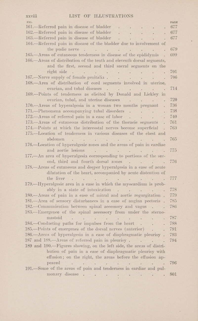 FIG. 161.—Referred pain in disease of bladder. ; : ‘ ; 162.—Referred pain in disease of bladder. ' ; : : 163.—Referred pain in disease of bladder. . ; ; : 164.—Referred pain in disease of the bladder due to involvement of the pudie nerve . ; , : ; ; : : 165.—Areas of cutaneous tenderness in disease of the epididymis 166.—Areas of distribution of the tenth and eleventh dorsal segments, and the first, second and third sacral segments on the right side. ; 5 ; : : : : 5 167.—Nerve supply of female genitalia . ; ; ; ; ; 168.—Area of distribution of cord segments involved in uterine, ovarian, and tubal diseases. ; ; : : 169.—Points of tenderness as elicited by Donald ae Lickley in ovarian, tubal, and uterine diseases : ; : ; 170.—Areas of hyperalgesia in a woman two months pregnant ; 171.—Phenomena accompanying tubal disorders. : ; ‘ 172.—Areas of referred pain in a case of labor . : ; ' 173.—Areas of cutaneous distribution of the thoracic segments . 174.—Points at which the intercostal nerves become superficial . 175.—Loeation of tenderness in various diseases of the chest and abdomen. : } : : . : ‘ 176.—Loeation of hyper hiesae zones and the areas of pain in cardiac and aortic lesions : : : : ; é ; 177.—An area of hyperalgesia corresponding to portions of the sec- ond, third and fourth dorsal zones. : : 178.—Areas of cutaneous and deeper hyperalgesia in a case of acute dilatation of the heart, accompanied by acute distention of the liver. : : : ; : , : ; 179.—Hyperalgesic area in a case in which the myocardium is prob- ably in a state of intoxication . : : : ; 180.—Areas of pain in a ease of mitral and aortic regurgitation . 181.—Area of sensory disturbances in a case of angina pectoris . 182.—Communication between spinal accessory and vagus . ; 183.—Emergence of the spinal accessory from under the sterno- mastoid ; ; : : : ‘ : 184.—Condueting paths for impulses from the heart. : ‘ 185.—Points of emergence of the dorsal nerves (anterior) ; : 186.—Arezs of hyperalgesia in a ease of diaphragmatic pleurisy y 187 and 188.—Areas of referred pain in pleurisy . ‘ : ; 189 and 190.—Figures showing, on the left side, the areas of distri- bution of pain in a ease of diaphragmatic pleurisy with effusion; on the right, the areas before the effusion ap- peared ; , : : ‘ : ‘ , : 191.—Some of the areas of pain and tenderness in cardiac and pul- monary disease . : ; : : : : ; . 801