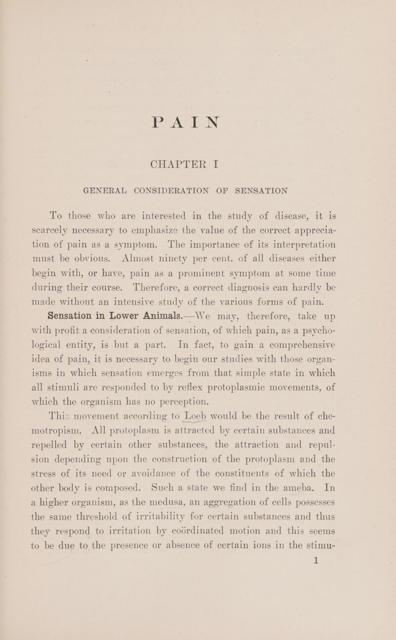 Pea IN CHART Eh i GENERAL CONSIDERATION OF SENSATION To those who are interested in the study of disease, it is scarcely necessary to emphasize the value of the correct apprecia- tion of pain as a symptom. The importance of its interpretation must be obvious. Almost ninety per cent. of all diseases either begin with, or have, pain as a prominent symptom at some time during their course. Therefore, a correct diagnosis can hardly be made without an intensive study of the various forms of pain. Sensation in Lower Animals.—We may, therefore, take up with profit a consideration of sensation, of which pain, as a psycho- logical entity, is but a part. In fact, to gain a comprehensive idea of pain, it is necessary to begin our studies with those organ- isms in which sensation emerges from that simple state in which all stimuli are responded to by reflex protoplasmic movements, of which the organism has no perception. This movement according to Loeb would be the result of che- motropism. All protoplasm is attracted by certain substances and repelled by certain other substances, the attraction and repul- sion depending upon the construction of the protoplasm and the stress of its need or avoidance of the constituents of which the other body is composed. Such a state we find in the ameba. In a higher organism, as the medusa, an aggregation of cells possesses the same threshold of irritability for certain substances and thus they respond to irritation by coordinated motion and this seems to be due to the presence or absence of certain ions in the stimu-