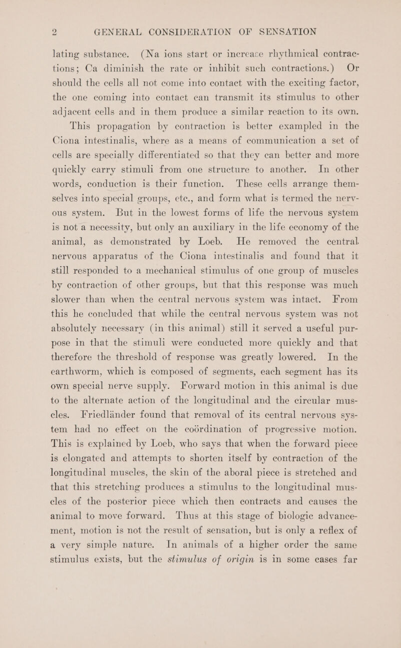 lating substance. (Na ions start or increase rhythmical contrac- tions; Ca diminish the rate or inhibit such contractions.) Or should the cells all not come into contact with the exciting factor, the one coming into contact can transmit its stimulus to other adjacent cells and in them produce a similar reaction to its own. This propagation by contraction is better exampled in the Ciona intestinalis, where as a means of communication a set of cells are specially differentiated so that they can better and more quickly carry stimuli from one structure to another. In other words, conduction is their function. These cells arrange them- selves into special groups, ete., and form what is termed the nervy- ous system. But in the lowest forms of life the nervous system is not a necessity, but only an auxiliary in the life economy of the animal, as demonstrated by Loeb. He removed the central. nervous apparatus of the Ciona intestinalis and found that it still responded to a mechanical stimulus of one group of muscles by contraction of other groups, but that this response was much slower than when the central nervous system was intact. From this he concluded that while the central nervous system was not absolutely necessary (in this animal) still it served a useful pur- pose in that the stimuli were conducted more quickly and that therefore the threshold of response was greatly lowered. In the earthworm, which is composed of segments, each segment has its own special nerve supply. Forward motion in this animal is due to the alternate action of the longitudinal and the circular mus- cles. Friedlander found that removal of its central nervous sys- tem had no effect on the codrdination of progressive motion. This is explained by Loeb, who says that when the forward piece is elongated and attempts to shorten itself by contraction of the longitudinal muscles, the skin of the aboral piece is stretched and that this stretching produces a stimulus to the longitudinal mus- cles of the posterior piece which then contracts and causes the animal to move forward. Thus at this stage of biologic advance- ment, motion is not the result of sensation, but is only a reflex of a very simple nature. In animals of a higher order the same stimulus exists, but the stimulus of origin is in some cases far