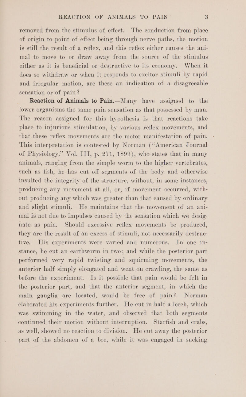 removed from the stimulus of effect. The conduction from place of origin to point of effect being through nerve paths, the motion is still the result of a reflex, and this reflex either causes the ani- mal to move to or draw away from the source of the stimulus either as it is beneficial or destructive to its economy. When it does so withdraw or when it responds to excitor stimuli by rapid and irregular motion, are these an indication of a disagreeable sensation or of pain ? Reaction of Animals to Pain.—Many have assigned to the lower organisms the same pain sensation as that possessed by man. The reason assigned for this hypothesis is that reactions take place to injurious stimulation, by various reflex movements, and that these reflex movements are the motor manifestation of pain. This interpretation is contested by Norman (“American Journal of Physiology,” Vol. III, p. 271, 1899), who states that in many animals, ranging from the simple worm to the higher vertebrates, such as fish, he has cut off segments of the body and otherwise insulted the integrity of the structure, without, in some instances, producing any movement at all, or, if movement occurred, with- out producing any which was greater than that caused by ordinary and slight stimuli. He maintains that the movement of an ani- mal is not due to impulses caused by the sensation which we desig- nate as pain. Should excessive reflex movements be produced, they are the result of an excess of stimul, not necessarily destruc- tive. His experiments were varied and numerous. In one in- stance, he cut an earthworm in two; and while the posterior part performed very rapid twisting and squirming movements, the anterior half simply elongated and went on crawling, the same as before the experiment. Is it possible that pain would be felt in the posterior part, and that the anterior segment, in which the main ganglia are located, would be free of pain? Norman elaborated his experiments further. He cut in half a leech, which was swimming in the water, and observed that both segments continued their motion without interruption. Starfish and crabs, as well, showed no reaction to division. He cut away the posterior part of the abdomen of a bee, while it was engaged in sucking