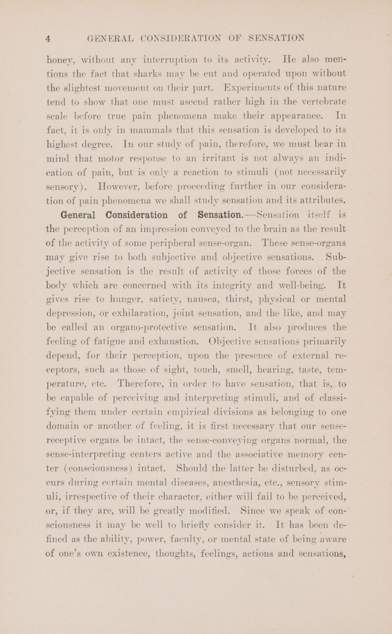 honey, without any interruption to its activity. He also men- tions the fact that sharks may be cut and operated upon without the slightest movement on their part. Experiments of this nature tend to show that one must ascend rather high in the vertebrate seale before true pain phenomena make their appearance. In fact, it is only in mammals that this sensation is developed to its highest degree. In our study of pain, therefore, we must bear in mind that motor response to an irritant is not always an indi- eation of pain, but is only a reaction to stimuli (not necessarily sensory). However, before proceeding further in our considera- tion of pain phenomena we shall study sensation and its attributes. General Consideration of Sensation.—Sensation itself is the perception of an impression conveyed to the brain as the result of the activity of some peripheral sense-organ. These sense-organs may give rise to both subjective and objective sensations. Sub- jective sensation is the result of activity of those forces of the body which are concerned with its integrity and well-being. It gives rise to hunger, satiety, nausea, thirst, physical or mental depression, or exhilaration, joint sensation, and the like, and may be called an organo-protective sensation. It also produces the feeling of fatigue and exhaustion. Objective sensations primarily depend, for their perception, upon the presence of external re- ceptors, such as those of sight, touch, smell, hearing, taste, tem- perature, ete. Therefore, in order to have sensation, that is,.to be capable of perceiving and interpreting stimuli, and of. classi- fying them under certain empirical divisions as belonging to one domain or another of feeling, it is first necessary that our sense- receptive organs be intact, the sense-conveying organs normal, the sense-interpreting centers active and the associative memory cen- ter (consciousness) intact. Should the latter be disturbed, as oc- curs during certain mental diseases, anesthesia, etc., sensory stim- uli, irrespective of their character, either will fail to be perceived, or, if they are, will be greatly modified. Since we speak of con- sciousness it may be well to briefly consider it. It has been de- fined as the ability, power, faculty, or mental state of being aware of one’s own existence, thoughts, feelings, actions and sensations,