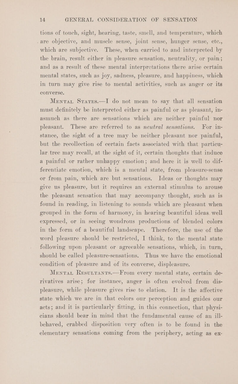 tions of touch, sight, hearing, taste, smell, and temperature, which .are objective, and muscle sense, joint sense, hunger sense, etc., which are subjective. These, when carried to and interpreted by the brain, result either in pleasure sensation, neutrality, or pain; and as a result of these mental interpretations there arise certain mental states, such as joy, sadness, pleasure, and happiness, which in turn may give rise to mental activities, such as anger or its converse. Merntat Srarres.—I do not mean to say that all sensation must definitely be interpreted either as painful or as pleasant, in- asmuch as there are sensations which are neither painful nor pleasant. These are referred to as neutral sensations. For in- stance, the sight of a tree may be neither pleasant nor painful, but the recollection of certain facts associated with that particu- lar tree may recall, at the sight of it, certain thoughts that induce a painful or rather unhappy emotion; and here it is well to dif- ferentiate emotion, which is a mental state, from pleasure-sense or from pain, which are but sensations. Ideas or thoughts may give us pleasure, but it requires an external stimulus to arouse the pleasant sensation that may accompany thought, such as is found in reading, in listening to sounds which are pleasant when grouped in the form of harmony, in hearing beautiful ideas. well expressed, or in seeing wondrous productions of blended colors in the form of a beautiful landscape. Therefore, the use of the word pleasure should be restricted, I think, to the mental state following upon pleasant or agreeable sensations, which, in turn, should be called pleasure-sensations. Thus we have the emotional condition of pleasure and of its converse, displeasure. Menta Resutranrs.—From every mental state, certain de- rivatives arise; for instance, anger is often evolved from dis- pleasure, while pleasure gives rise to elation. It is the affective state which we are in that colors our perception and guides our acts; and it is particularly fitting, in this connection, that physi- cians should bear in mind that the fundamental cause of an ill- behaved, crabbed disposition very often is to be found in the elementary sensations coming from the periphery, acting as ex-