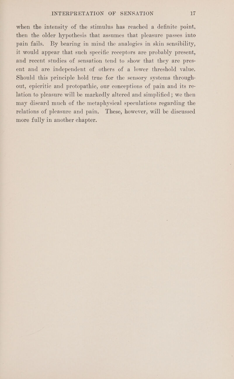 when the intensity of the stimulus has reached a definite point, then the older hypothesis that assumes that pleasure passes into pain fails. By bearing in mind the analogies in skin sensibility, it would appear that such specific receptors are probably present, and recent studies of sensation tend to show that they are pres- ent and are independent of others of a lower threshold value. Should this principle hold true for the sensory systems through- out, epicritic and protopathic, our conceptions of pain and its re- lation to pleasure will be markedly altered and simplified ; we then may discard much of the metaphysical speculations regarding the relations of pleasure and pain. These, however, will be discussed more fully in another chapter.