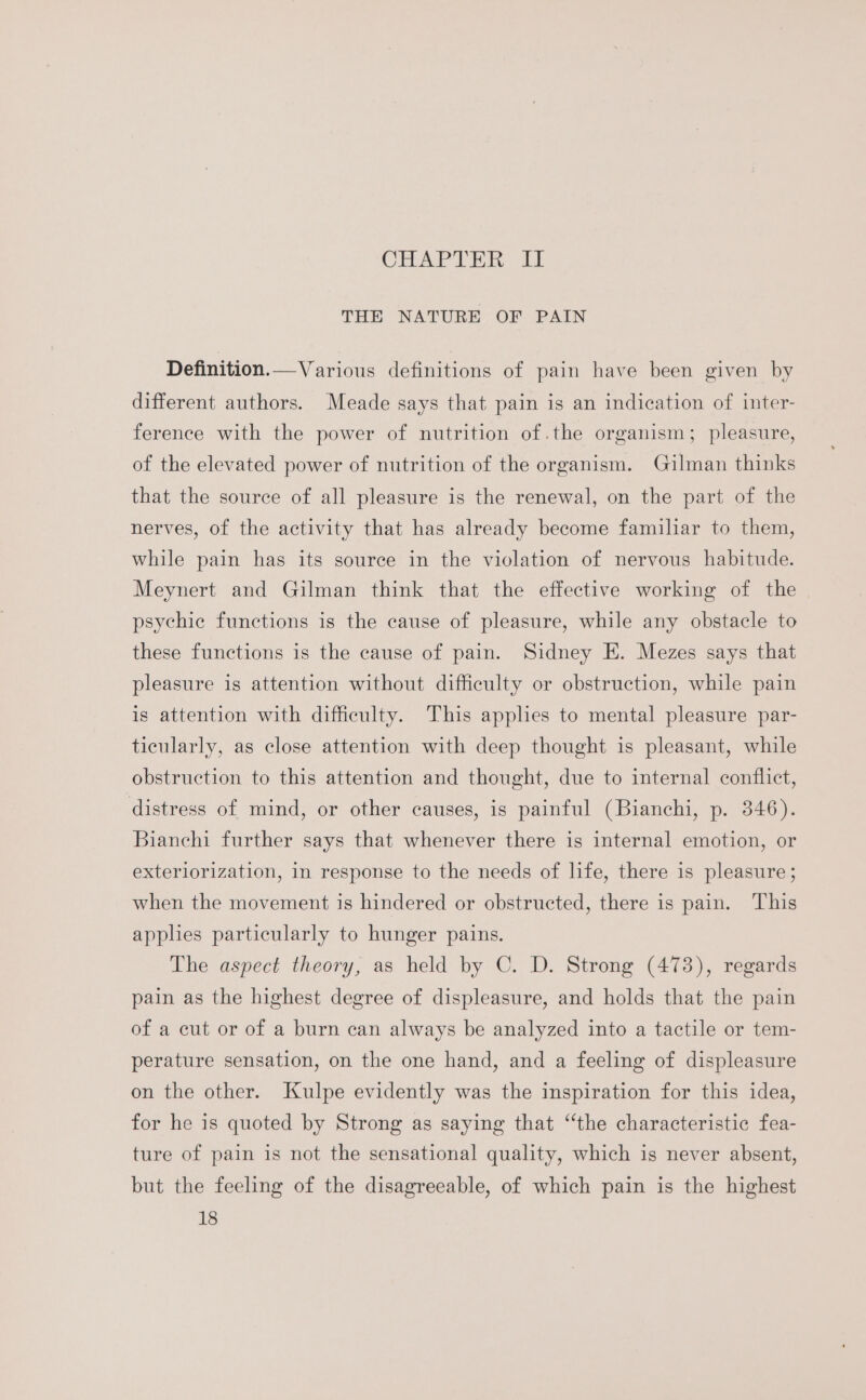 CHEAP TER: ik THE NATURE OF PAIN Definition.—Various definitions of pain have been given by different authors. Meade says that pain is an indication of inter- ference with the power of nutrition of.the organism; pleasure, of the elevated power of nutrition of the organism. Gilman thinks that the source of all pleasure is the renewal, on the part of the nerves, of the activity that has already become familiar to them, while pain has its source in the violation of nervous habitude. Meynert and Gilman think that the effective working of the psychic functions is the cause of pleasure, while any obstacle to these functions is the cause of pain. Sidney E. Mezes says that pleasure is attention without difficulty or obstruction, while pain is attention with difficulty. This applies to mental pleasure par- ticularly, as close attention with deep thought is pleasant, while obstruction to this attention and thought, due to internal conflict, distress of mind, or other causes, is painful (Bianchi, p. 346). Bianchi further says that whenever there is internal emotion, or exteriorization, in response to the needs of life, there is pleasure; when the movement is hindered or obstructed, there is pain. This applies particularly to hunger pains. The aspect theory, as held by C. D. Strong (473), regards pain as the highest degree of displeasure, and holds that the pain of a cut or of a burn can always be analyzed into a tactile or tem- perature sensation, on the one hand, and a feeling of displeasure on the other. Kulpe evidently was the inspiration for this idea, for he is quoted by Strong as saying that “‘the characteristic fea- ture of pain is not the sensational quality, which is never absent, but the feeling of the disagreeable, of which pain is the highest