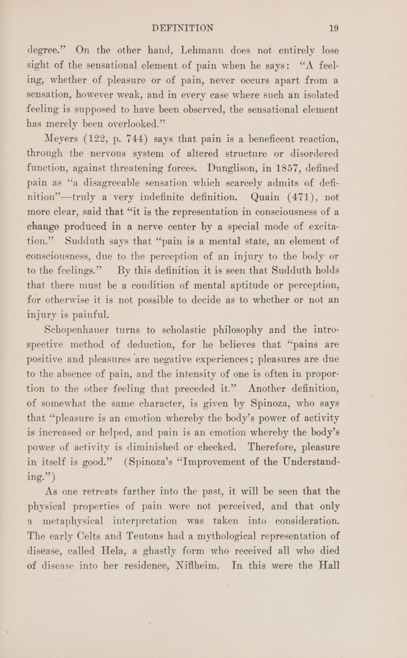 degree.”” On the other hand, Lehmann does not entirely lose sight of the sensational element of pain when he says: “A feel- ing, whether of pleasure or of pain, never occurs apart from a sensation, however weak, and in every case where such an isolated feeling is supposed to have been observed, the sensational element has merely been overlooked.” Meyers (122, p. 744) says that pain is a beneficent reaction, through the nervous system of altered structure or disordered function, against threatening forces. Dunglison, in 1857, defined pain as “a disagreeable sensation which scarcely admits of defi- nition”—truly a very indefinite definition. Quain (471), not more clear, said that “it is the representation in consciousness of a change produced in a nerve center by a special mode of excita- tion.” Sudduth says that “pain is a mental state, an element of consciousness, due to the perception of an injury to the body or to the feelings.” By this definition it is seen that Sudduth holds that there must be a condition of mental aptitude or perception, for otherwise it is not possible to decide as to whether or not an injury is painful. Schopenhauer turns to scholastic philosophy and the intro- spective method of deduction, for he believes that “pains are positive and pleasures are negative experiences; pleasures are due to the absence of pain, and the intensity of one is often in propor- tion to the other feeling that preceded it.” Another definition, of somewhat the same character, is given by Spinoza, who says that “pleasure is an emotion whereby the body’s power of activity is increased or helped, and pain is an emotion whereby the body’s power of activity is diminished or checked. Therefore, pleasure in itself is good.” (Spinoza’s “Improvement of the Understand- im. &lt;)) As one retreats farther into the past, it will be seen that the physical properties of pain were not perceived, and that only a metaphysical interpretation was taken into consideration. The early Celts and Teutons had a mythological representation of disease, called Hela, a ghastly form who received all who died of disease into her residence, Niflheim. In this were the Hall
