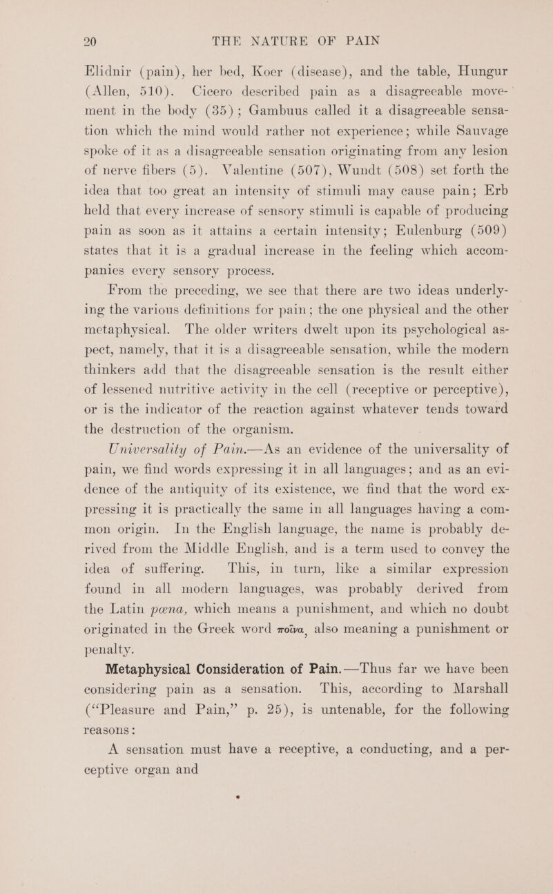 Elidnir (pain), her bed, Koer (disease), and the table, Hungur (Allen, 510). Cicero described pain as a disagreeable move-’ ment in the body (35); Gambuus called it a disagreeable sensa- tion which the mind would rather not experience; while Sauvage spoke of it as a disagreeable sensation originating from any lesion of nerve fibers (5). Valentine (507), Wundt (508) set forth the idea that too great an intensity of stimuli may cause pain; Erb held that every increase of sensory stimuli is capable of producing pain as soon as it attains a certain intensity; Eulenburg (509) states that it is a gradual increase in the feeling which accom- panies every sensory process. From the preceding, we see that there are two ideas underly- ing the various definitions for pain; the one physical and the other metaphysical. The older writers dwelt upon its psychological as- pect, namely, that it is a disagreeable sensation, while the modern thinkers add that the disagreeable sensation is the result either of lessened nutritive activity in the cell (receptive or perceptive), or is the indicator of the reaction against whatever tends toward the destruction of the organism. } Universality of Pain.—As an evidence of the universality of pain, we find words expressing it in all languages; and as an evi- dence of the antiquity of its existence, we find that the word ex- pressing it is practically the same in all languages having a com- mon origin. In the English language, the name is probably de- rived from the Middle English, and is a term used to convey the idea of suffering. This, in turn, like a similar expression found in all modern languages, was probably derived from the Latin pena, which means a punishment, and which no doubt originated in the Greek word zoiva, also meaning a punishment or penalty. Metaphysical Consideration of Pain.—Thus far we have been considering pain as a sensation. This, according to Marshall (“Pleasure and Pain,” p. 25), 1s untenable, for the following reasons : A sensation must have a receptive, a conducting, and a per- ceptive organ and