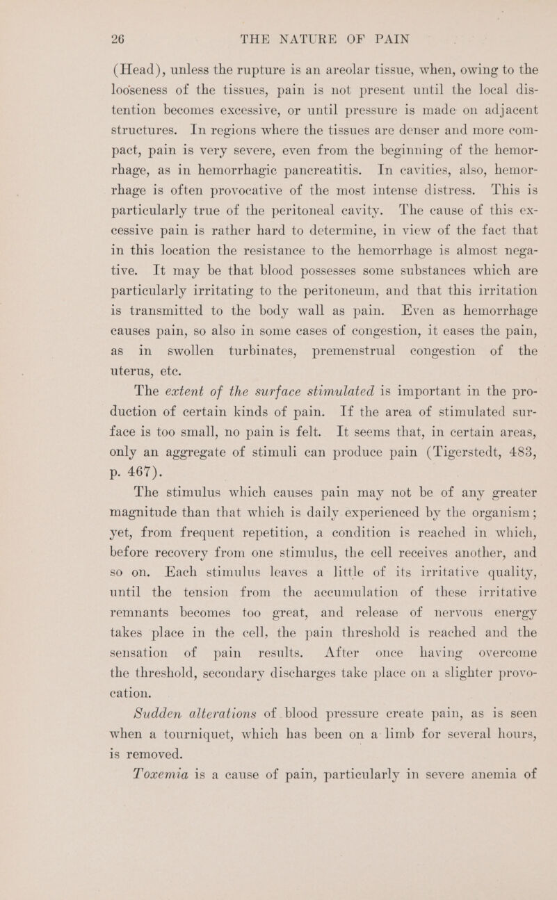 (Head), unless the rupture is an areolar tissue, when, owing to the looseness of the tissues, pain is not present until the local dis- tention becomes excessive, or until pressure is made on adjacent structures. In regions where the tissues are denser and more com- pact, pain is very severe, even from the beginning of the hemor- rhage, as in hemorrhagic pancreatitis. In cavities, also, hemor- rhage is often provocative of the most intense distress. This is particularly true of the peritoneal cavity. The cause of this ex- cessive pain is rather hard to determine, in view of the fact that in this location the resistance to the hemorrhage is almost nega- tive. It may be that blood possesses some substances which are particularly irritating to the peritoneum, and that this irritation is transmitted to the body wall as pain. Even as hemorrhage causes pain, so also in some cases of congestion, it eases the pain, as in swollen turbinates, premenstrual congestion of the TELErUS, (CtC. The extent of the surface stumulated is important in the pro- duction of certain kinds of pain. If the area of stimulated sur- face is too small, no pain is felt. It seems that, in certain areas, only an aggregate of stimuli can produce pain (Tigerstedt, 483, p. 467). The stimulus which causes pain may not be of any greater magnitude than that which is daily experienced by the organism ; yet, from frequent repetition, a condition is reached in which, before recovery from one stimulus, the cell receives another, and so on. Each stimulus leaves a little of its irritative quality, until the tension from the accumulation of these irritative remnants becomes too great, and release of nervous energy takes place in the cell, the pain threshold is reached and the sensation of pain results. After once having overcome the threshold, secondary discharges take place on a shghter provo- cation. Sudden alterations of blood pressure create pain, as is seen when a tourniquet, which has been on a limb for several hours, is removed. | Toxemia is a cause of pain, particularly in severe anemia of