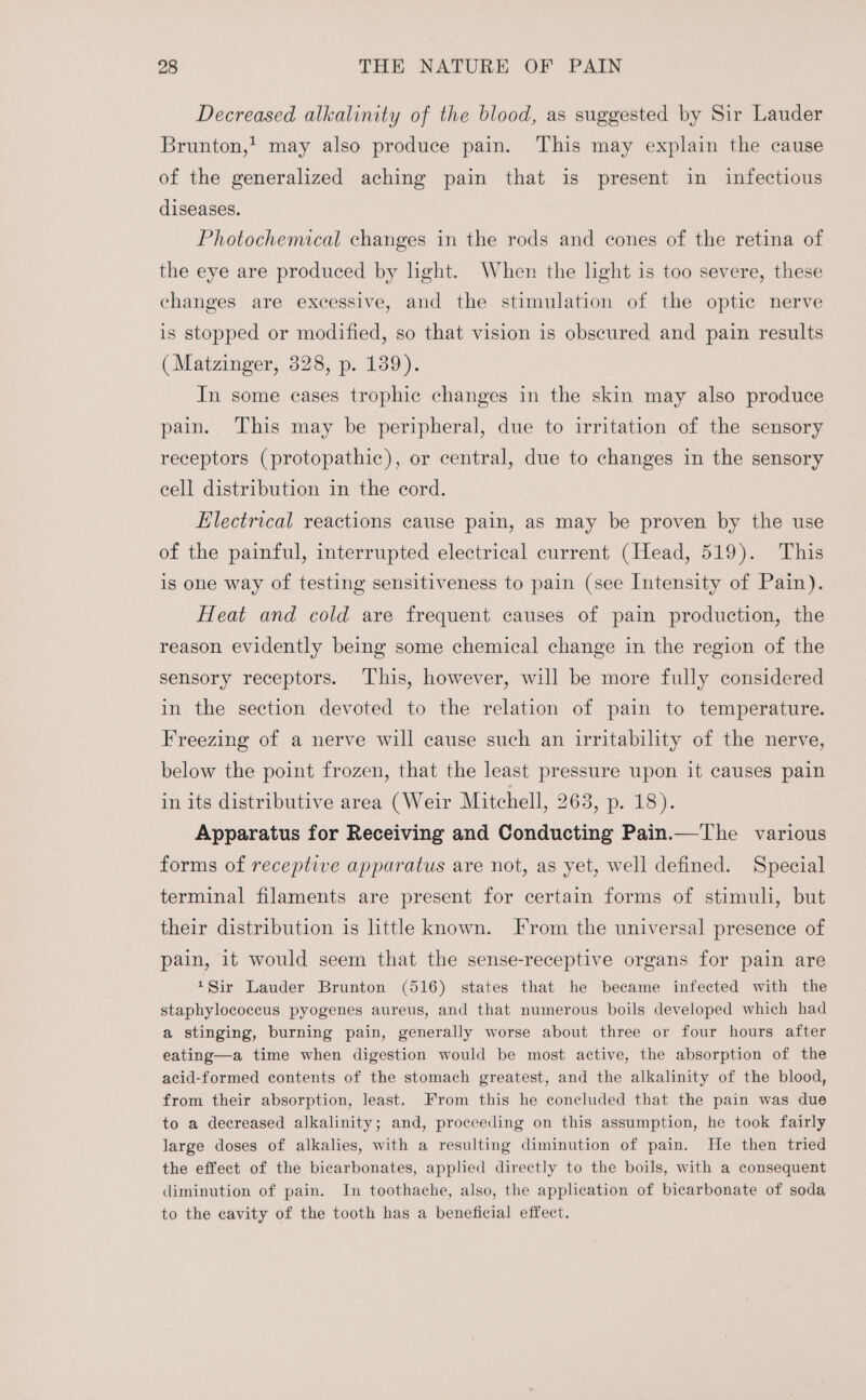 Decreased alkalinity of the blood, as suggested by Sir Lauder Brunton,’ may also produce pain. This may explain the cause of the generalized aching pain that is present in infectious diseases. Photochemical changes in the rods and cones of the retina of the eye are produced by light. When the light is too severe, these changes are excessive, and the stimulation of the optic nerve is stopped or modified, so that vision is obscured and pain results (Matzinger, 328, p. 139). In some cases trophic changes in the skin may also produce pain. This may be peripheral, due to irritation of the sensory receptors (protopathic), or central, due to changes in the sensory cell distribution in the cord. Electrical reactions cause pain, as may be proven by the use of the painful, interrupted electrical current (Head, 519). This is one way of testing sensitiveness to pain (see Intensity of Pain). Heat and cold are frequent causes of pain production, the reason evidently being some chemical change in the region of the sensory receptors. This, however, will be more fully considered in the section devoted to the relation of pain to temperature. Freezing of a nerve will cause such an irritability of the nerve, below the point frozen, that the least pressure upon it causes pain in its distributive area (Weir Mitchell, 263, p. 18). Apparatus for Receiving and Conducting Pain.—The various forms of receptive apparatus are not, as yet, well defined. Special terminal filaments are present for certain forms of stimuli, but their distribution is little known. [rom the universal presence of pain, it would seem that the sense-receptive organs for pain are 1Sir Lauder Brunton (516) states that he became infected with the staphylococcus pyogenes aureus, and that numerous boils developed which had a stinging, burning pain, generally worse about three or four hours after eating—a time when digestion would be most active, the absorption of the acid-formed contents of the stomach greatest, and the alkalinity of the blood, from their absorption, least. From this he concluded that the pain was due to a decreased alkalinity; and, proceeding on this assumption, he took fairly large doses of alkalies, with a resulting diminution of pain. He then tried the effect of the bicarbonates, applied directly to the boils, with a consequent diminution of pain. In toothache, also, the application of bicarbonate of soda to the cavity of the tooth has a beneficial effect.