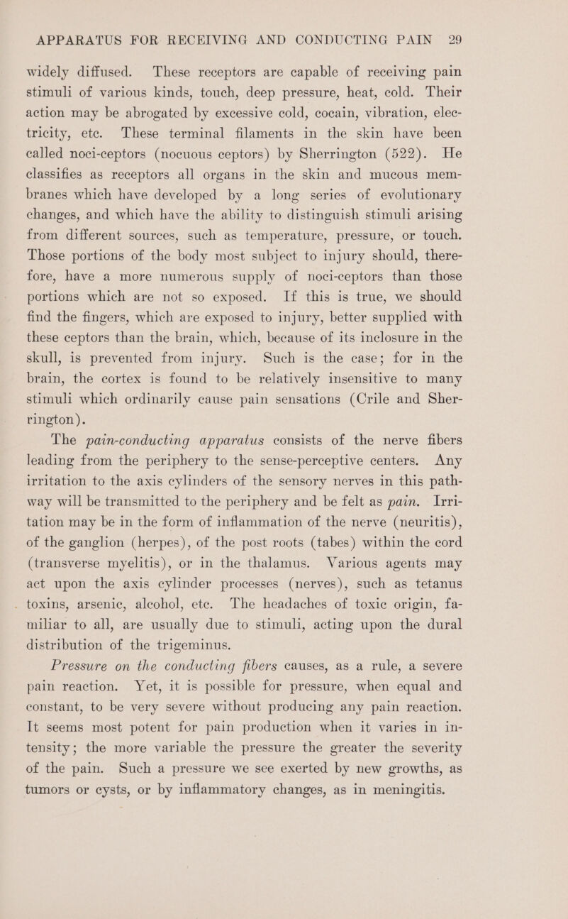 widely diffused. These receptors are capable of receiving pain stimuli of various kinds, touch, deep pressure, heat, cold. Their action may be abrogated by excessive cold, cocain, vibration, elec- tricity, etc. These terminal filaments in the skin have been called noci-ceptors (nocuous ceptors) by Sherrington (522). He classifies as receptors all organs in the skin and mucous mem- branes which have developed by a long series of evolutionary changes, and which have the ability to distinguish stimuli arising from different sources, such as temperature, pressure, or touch. Those portions of the body most subject to injury should, there- fore, have a more numerous supply of noci-ceptors than those portions which are not so exposed. If this is true, we should find the fingers, which are exposed to injury, better supplied with these ceptors than the brain, which, because of its inclosure in the skull, is prevented from injury. Such is the case; for in the brain, the cortex is found to be relatively insensitive to many stimuli which ordinarily cause pain sensations (Crile and Sher- rington ). The pain-conducting apparatus consists of the nerve fibers leading from the periphery to the sense-perceptive centers. Any irritation to the axis cylinders of the sensory nerves in this path- way will be transmitted to the periphery and be felt as pain. Irri- tation may be in the form of inflammation of the nerve (neuritis), of the ganglion (herpes), of the post roots (tabes) within the cord (transverse myelitis), or in the thalamus. Various agents may act upon the axis cylinder processes (nerves), such as tetanus . toxins, arsenic, alcohol, etc. The headaches of toxic origin, fa- miliar to all, are usually due to stimuli, acting upon the dural distribution of the trigeminus. Pressure on the conducting fibers causes, as a rule, a severe pain reaction. Yet, it is possible for pressure, when equal and constant, to be very severe without producing any pain reaction. It seems most potent for pain production when it varies in in- tensity; the more variable the pressure the greater the severity of the pain. Such a pressure we see exerted by new growths, as tumors or cysts, or by inflammatory changes, as in meningitis.
