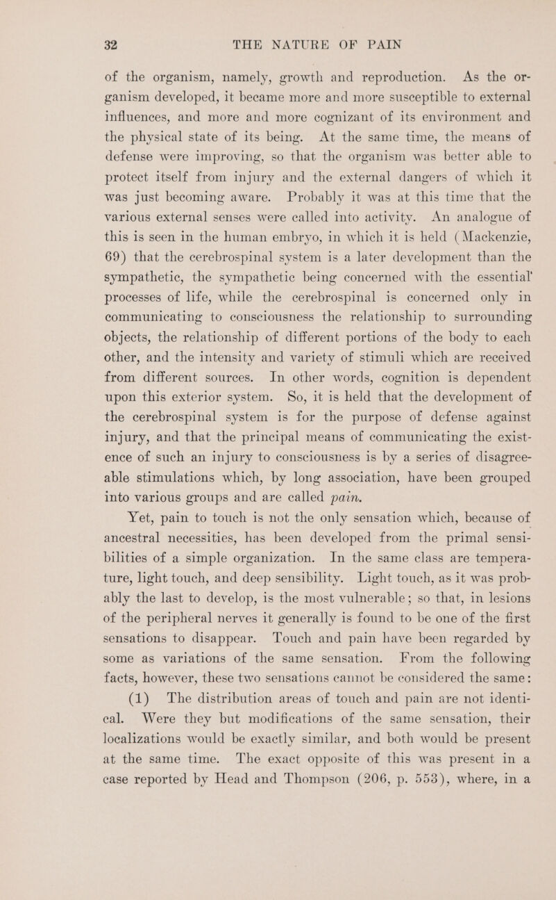 of the organism, namely, growth and reproduction. As the or- ganism developed, it beeame more and more susceptible to external influences, and more and more cognizant of its environment and the physical state of its being. At the same time, the means of defense were improving, so that the organism was better able to protect itself from injury and the external dangers of which it was just becoming aware. Probably it was at this time that the various external senses were called into activity. An analogue of this is seen in the human embryo, in which it is held (Mackenzie, 69) that the cerebrospinal system is a later development than the sympathetic, the sympathetic being concerned with the essential’ processes of life, while the cerebrospinal is concerned only in communicating to consciousness the relationship to surrounding objects, the relationship of different portions of the body to each other, and the intensity and variety of stimuli which are received from different sources. In other words, cognition is dependent upon this exterior system. So, it is held that the development of the cerebrospinal system is for the purpose of defense against injury, and that the principal means of communicating the exist- ence of such an injury to consciousness is by a series of disagree- able stimulations which, by long association, have been grouped into various groups and are called pain. Yet, pain to touch is not the only sensation which, because of ancestral necessities, has been developed from the primal sensi- bilities of a simple organization. In the same class are tempera- ture, light touch, and deep sensibility. Light touch, as it was prob- ably the last to develop, is the most vulnerable; so that, in lesions of the peripheral nerves it generally is found to be one of the first sensations to disappear. ‘Touch and pain have been regarded by some as variations of the same sensation. [From the following facts, however, these two sensations cannot be considered the same: (1) The distribution areas of touch and pain are not identi- eal. Were they but modifications of the same sensation, their localizations would be exactly similar, and both would be present at the same time. The exact opposite of this was present in a case reported by Head and Thompson (206, p. 553), where, in a