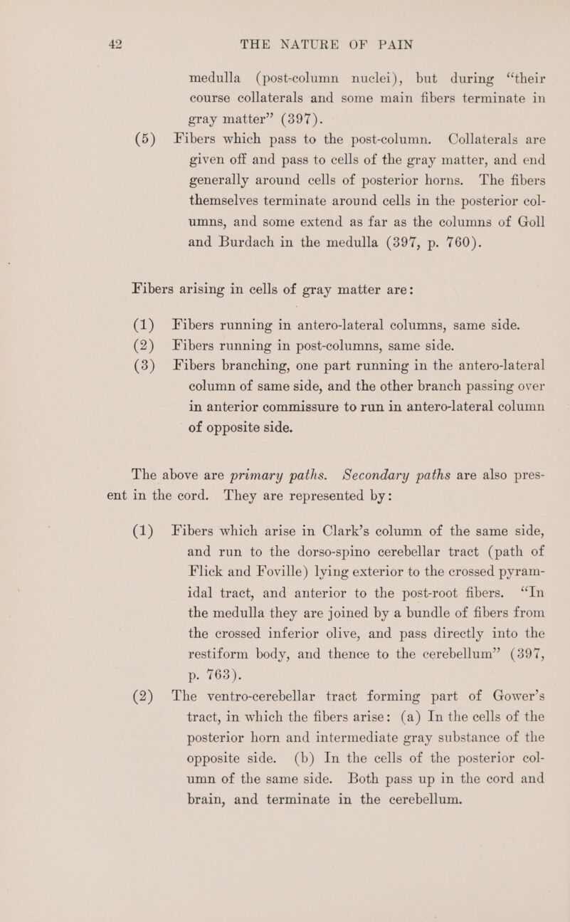 medulla (post-column nuclei), but during “their course collaterals and some main fibers terminate in gray matter” (397). (5) Fibers which pass to the post-column. Collaterals are given off and pass to cells of the gray matter, and end generally around cells of posterior horns. The fibers themselves terminate around cells in the posterior col- umns, and some extend as far as the columns of Goll and Burdach in the medulla (397, p. 760). Fibers arising in cells of gray matter are: (1) Fibers running in antero-lateral columns, same side. (2) Fibers running in post-columns, same side. (3) Fibers branching, one part running in the antero-lateral column of same side, and the other branch passing over in anterior commissure to run in antero-lateral column of opposite side. The above are primary paths. Secondary paths are also pres- ent in the cord. They are represented by: (1) Fibers which arise in Clark’s column of the same side, and run to the dorso-spino cerebellar tract (path of Flick and Foville) lying exterior to the crossed pyram- idal tract, and anterior to the post-root fibers. “In the medulla they are joined by a bundle of fibers from the crossed inferior olive, and pass directly into the restiform body, and thence to the cerebellum” (397, p. 763). (2) The ventro-cerebellar tract forming part of Gower’s tract, in which the fibers arise: (a) In the cells of the posterior horn and intermediate gray substance of the opposite side. (b) In the cells of the posterior col- umn of the same side. Both pass up in the cord and brain, and terminate in the cerebellum.