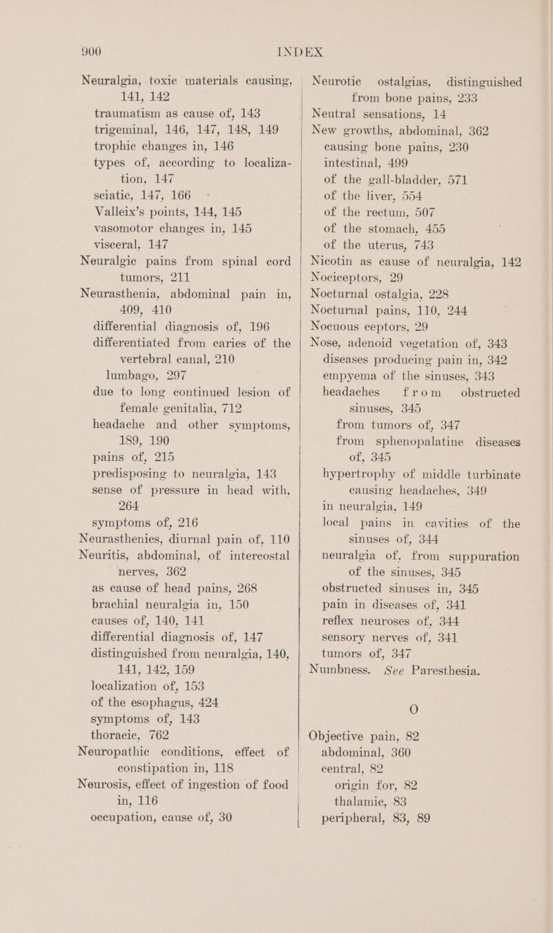 traumatism as cause of, 143 trigeminal, 146, 147, 148, 149 trophic changes in, 146 types of, according to localiza- tion, 147 sciatic, 147, 166 Valleix’s points, 144, 145 vasomotor changes in, 145 visceral, 147 Neuralgic pains from spinal cord tumors, 211 Neurasthenia, abdominal pain in, 409, 410 differential diagnosis of, 196 differentiated from caries of the vertebral canal, 210 lumbago, 297 due to long continued lesion of female genitalia, 712 headache and other symptoms, 189, 190 pains of, 215 predisposing to neuralgia, 143 sense of pressure in head with, 264 symptoms of, 216 nerves, 362 as cause of head pains, 268 brachial neuralgia in, 150 causes of, 140, 141 differential diagnosis of, 147 distinguished from neuralgia, 140, 141, 142, 159 localization of, 153 of the esophagus, 424 symptoms of, 143 thoracic, 762 Neuropathic conditions, effect of constipation in, 118 in, 116 occupation, cause of, 30 Neurotic ostalgias, distinguished Neutral sensations, 14 New growths, abdominal, 362 causing bone pains, 230 intestinal, 499 of the gall-bladder, 571 of the liver, 554 of the rectum, 507 of the stomach, 455 of the uterus, 743 Nicotin as cause of neuralgia, 142 Nociceptors, 29 Nocturnal ostalgia, 228 Nocturnal pains, 110, 244 Nocuous ceptors, 29 Nose, adenoid vegetation of, 343 diseases producing pain in, 342 empyema of the sinuses, 343 headaches from _ obstructed sinuses, 345 from tumors of, 347 from sphenopalatine diseases of, 345 hypertrophy of middle turbinate causing headaches, 349 in neuralgia, 149 local pains in cavities of the sinuses of, 344 neuralgia of, from suppuration of the sinuses, 345 obstructed sinuses in, 345 pain in diseases of, 341 reflex neuroses of, 344 sensory nerves of, 341 tumors of, 347 Numbness. See Paresthesia. O Objective pain, 82 abdominal, 360 central, 82 origin for, 82 thalamie, 83 peripheral, 83, 89