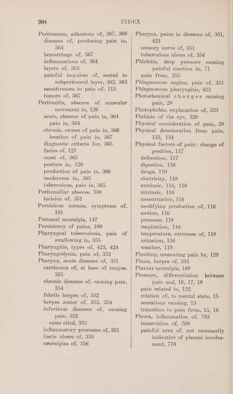 904 Peritoneum, adhesions of, 367, 368 diseases of, producing pain in, 364 hemorrhage of, 367 inflammations of, 364 layers of, 363 painful impulses of, seated in subperitoneal layer, 362, 363 sensitiveness to pain of, 113 tumors of, 367 Peritonitis, absence of muscular movement in, 126 acute, absence of pain in, 364 pain in, 364 chronic, causes of pain in, 366 location of pain in, 367 diagnostic criteria for, 365 facies of, 127 onset of, 365 posture in, 126 production of pain in, 366 tenderness in, 365 tuberculous, pain in, 365 Peritonsillar abscess, 340 incision of, 351 Pernicious anemia, symptoms of, 181 Peroneal neuralgia, 147 Persistency of pains, 109 Pharyngeal tuberculosis, pain of swallowing in, 355 Pharyngitis, types of, 423, 424 Pharyngodynia, pain of, 352 Pharynx, acute diseases of, 351 carcinoma of, at base of tongue, 355 chronic diseases of, causing pain, 304 febrile herpes of, 352 herpes zoster of, 353, 354 pain, 352 eases cited, 353 inflammatory processes of, 351 luetie uleers of, 355 neuralgias of, 356 423 sensory nerve of, 351 tuberculous ulcers of, 354 Phlebitis, deep pressure causing painful reaction in, 71 pain from, 255 Phlegmonous angina, pain of, 351 Phlegmonous pharyngitis, 423 Photochemical changes causing pain, 28 Photophobia, explanation of, 323 Phthisis of the eye, 328 Physical consideration of pain, 20 Physical deterioration from pain, 133, 134 Physical factors of pain: change of position, 117 defecation, 117 digestion, 116 drugs, 119 electricity, 118 extrinsic, 116, 118 intrinsic, 116 menstruation, 116 modifying production of, 116 motion, 116 pressure, 118 respiration, 116 temperature, extremes of, 118 urination, 116 weather, 119 Pinching, measuring pain by, 129 Pinna, herpes of, 333 Plantar neuralgia, 169 Pleasure, differentiation pain and, 16, 17, 18 pain related to, 132 relation of, to mental state, 15 sensations causing, 13 Pleura, inflammation of, 793 innervation of, 769 painful area of, not necessarily indicative of pleural involve- ment, 770 between