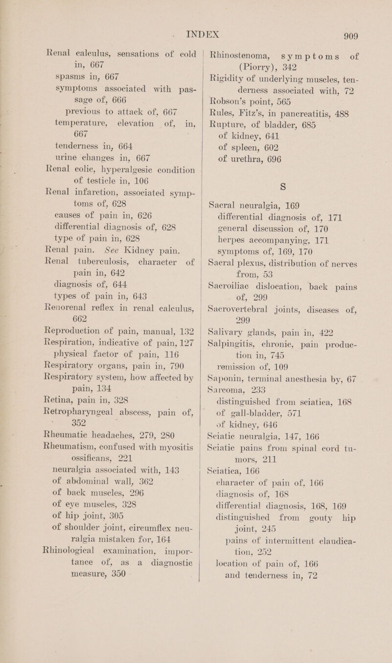 Renal ealeulus, sensations of cold in, 667 spasms in, 667 symptoms associated with pas- sage of, 666 previous to attack of, 667 temperature, elevation of, in, 667 tenderness in, 664 urine changes in, 667 Renal colic, hyperalgesic condition of testicle in, 106 Renal infarction, associated symp- toms of, 628 causes of pain in, 626 differential diagnosis of, 628 type of pain in, 628 Renal pain. See Kidney pain. Renal tuberculosis, character of pain in, 642 diagnosis of, 644 types of pain in, 643 Renorenal reflex in renal calculus, 662 Reproduction of pain, manual, 132 Respiration, indicative of pain, 127 physical factor of pain, 116 Respiratory organs, pain in, 790 Respiratory system, how affected by pain, 134 Retina, pain in, 328 Retropharyngeal abscess, pain of, : 302 Rheumatic headaches, 279, 280 Rheumatism, confused with myositis ossificans, 221 neuralgia associated with, 143 of abdominal wall, 362 of back muscles, 296 of eye muscles, 328 of hip joint, 305 of shoulder joint, circumflex neu- ralgia mistaken for, 164 Rhinological examination, tance of, as a_ diagnostic measure, 390 909 symptoms of (Piorry). 042 Rigidity of underlying muscles, ten- derness associated with, 72 Robson’s point, 565 Rules, Fitz’s, in pancreatitis, 488 Rupture, of bladder, 685 of kidney, 641 of spleen, 602 of urethra, 696 S Sacral neuralgia, 169 differential diagnosis of, 171 general discussion of, 170 herpes accompanying, 171 symptoms of, 169, 170 Sacral plexus, distribution of nerves LVOmMG, OS Sacroiliac dislocation, back pains of, 299 Sacrovertebral joints, diseases of, 299 Salivary glands, pain in, 422 Salpingitis, chronic, pain produe- tion in, 745 remission of, 109 Saponin, terminal anesthesia by, 67 Sarcoma, 233 distinguished from sciatica, 168 of gall-bladder, 571 of kidney, 646 Sciatic neuralgia, 147, 166 Sciatic pains from spinal cord tu- mors, 211 Selatica, 166 character of pain of, 166 diagnosis of, 168 differential diagnosis, 168, 169 distinguished from gouty hip joint, 245 pains of intermittent claudica- tion, 252 location of pain of, 166 and tenderness in, 72