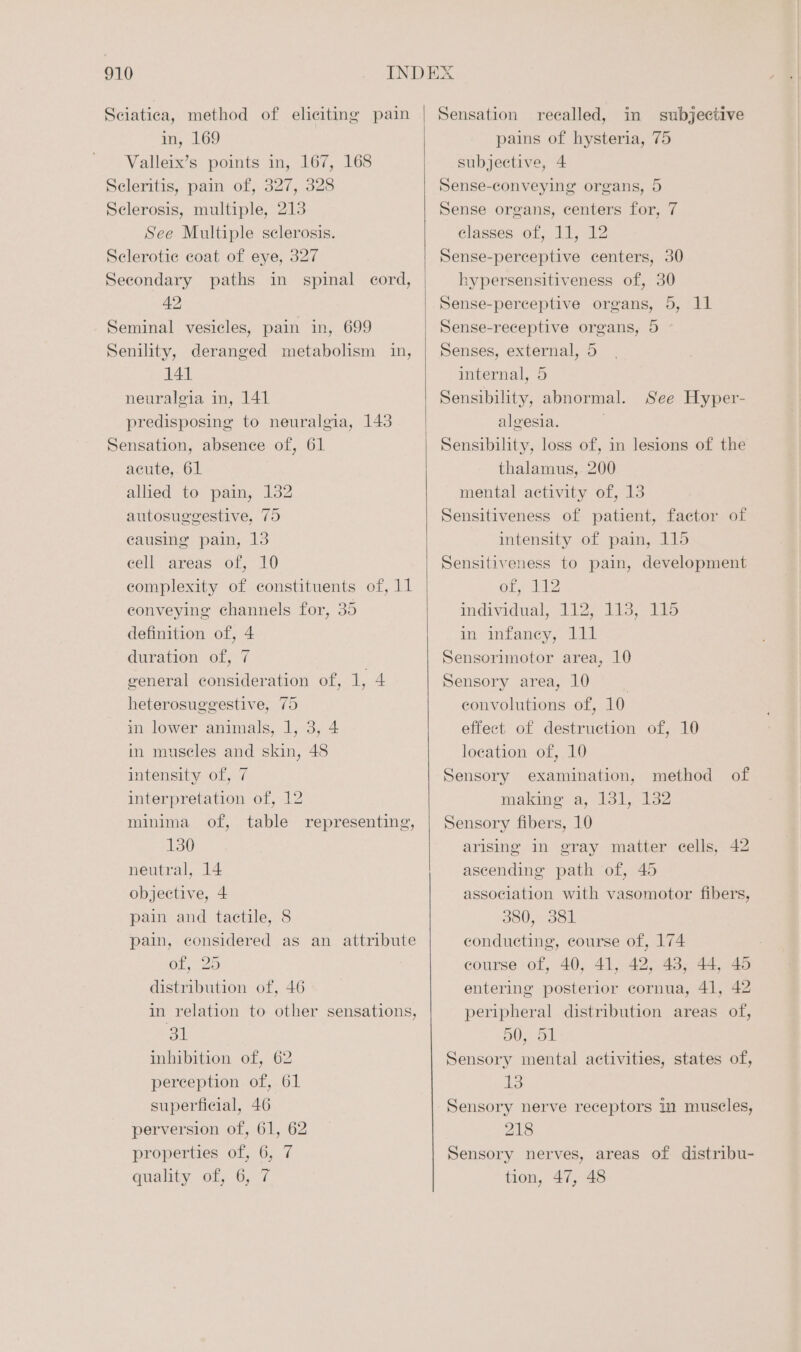 Sciatica, method of eliciting pain in, 169 Valleix’s points in, 167, 168 Seleritis, pain of, 327, 328 Sclerosis, multiple, 213 See Multiple sclerosis. Sclerotice coat of eye, 327 Secondary paths in spinal cord, 42 Seminal vesicles, pain in, 699 Senility, deranged metabolism in, 141 neuralgia in, 141 predisposing to neuralgia, 143 Sensation, absence of, 61 acute, 61 allied to pain, 132 autosuggestive, 75 causing pain, 13 cell areas of, 10 complexity of constituents of, 11 conveying channels for, 35 definition of, 4 duration of, 7 general consideration of, 1, 4 heterosuggestive, 75 in lower animals, 1, 3, 4 in museles and skin, 48 intensity of, 7 interpretation of, 12 minima of, table representing, 130 neutral, 14 objective, 4 pain and tactile, 8 pain, considered as an attribute Ol, 25 distribution of, 46 in relation to other sensations, EST inhibition of, 62 perception of, 61 superficial, 46 perversion of, 61, 62 properties of, 6, 7 quality. of; 6; 7 Sensation recalled, in subjective pains of hysteria, 75 subjective, 4 Sense-conveying organs, 5 Sense organs, centers for, 7 classes of, 11, 12 Sense-perceptive centers, 30 hypersensitiveness of, 30 Sense-perceptive organs, 5, 11 Sense-receptive organs, 5 Senses, external, 5 internal, 5 Sensibility, abnormal. See Hyper- algesia. . Sensibility, loss of, in lesions of the thalamus, 200 mental activity of, 13 Sensitiveness of patient, factor of intensity of pain, 115 Sensitiveness to pain, development One ee individual, 112, 113, 115 in wtaney, Lit Sensornnotor area, 10 Sensory area, 10 | convolutions of, 10 effect of destruction of, 10 location of, 10 Sensory examination, method of making a, 131, 132 Sensory fibers, 10 arising in gray matter cells, 42 ascending path of, 45 association with vasomotor fibers, 380, 381 conducting, course of, 174 course of, 40, 41, 42, 43, 44, 45 entering posterior cornua, 41, 42 peripheral distribution areas of, 50, 51 Sensory mental activities, states of, a3 Sensory nerve receptors in muscles, 218 Sensory nerves, areas of distribu- tion, 47, 48