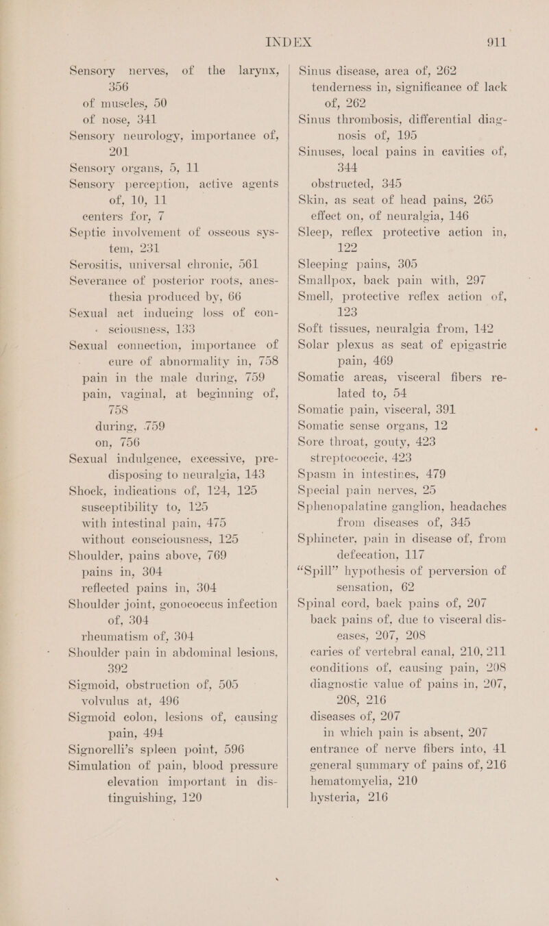 Sensory nerves, of the larynx, 306 of muscles, 50 of nose, 341 Sensory neurology, importance of, 201 Sensory organs, 5, 11 Sensory perception, active agents oF. hid | centers for, 7 Septic involvement of osseous sys- tem, 231 Serositis, universal chronic, 561 Severance of posterior roots, anes- thesia produced by, 66 Sexual act inducing loss of con- sciousness, 133 Sexual connection, importance of eure of abnormality in, 758 pain in the male during, 759 pain, vaginal, at beginning of, 758 during, .759 on, 756 Sexual indulgence, excessive, pre- disposing to neuralgia, 143 Shock, indications of, 124, 125 susceptibility to, 125 with intestinal pain, 475 without consciousness, 125 Shoulder, pains above, 769 pains in, 304 reflected pains in, 304 Shoulder joint, gonococeus infection of, 304 rheumatism of, 304 Shoulder pain in abdominal lesions, 392 Sigmoid, obstruction of, 505 volvulus at, 496 Sigmoid colon, lesions of, causing pain, 494 Signorelli’s spleen point, 596 Simulation of pain, blood pressure elevation important in dis- tinguishing, 120 Sinus disease, area of, 262 tenderness in, significance of lack of,. 262 Sinus thrombosis, differential diag- nosis of, 195 Sinuses, local pains in eavities of, 344 obstructed, 345 Skin, as seat of head pains, 265 effect on, of neuralgia, 146 Sleep, reflex protective action in, 122 Sleeping pains, 305 Smallpox, back pain with, 297 Smell, protective reflex action of, 123 Soft tissues, neuralgia from, 142 Solar plexus as seat of epigastric pain, 469 Somatic areas, visceral fibers re- lated to, 54 Somatic pain, visceral, 391 Somatie sense organs, 12 Sore throat, gouty, 423 streptococeic, 423 Spasm in intestines, 479 Special pain nerves, 25 Sphenopalatine ganglion, headaches from diseases of, 345 Sphincter, pain in disease of, from defecation, 117 “Spill” hypothesis of perversion of sensation, 62 Spinal cord, back pains of, 207 back pains of, due to visceral dis- eases, 207, 208 caries of vertebral canal, 210, 211 conditions of, causing pain, 208 diagnostic value of pains in, 207, 208, 216 diseases of, 207 in which pain is absent, 207 entrance of nerve fibers into, 41 general summary of pains of, 216 hematomyelia, 210 hysteria, 216
