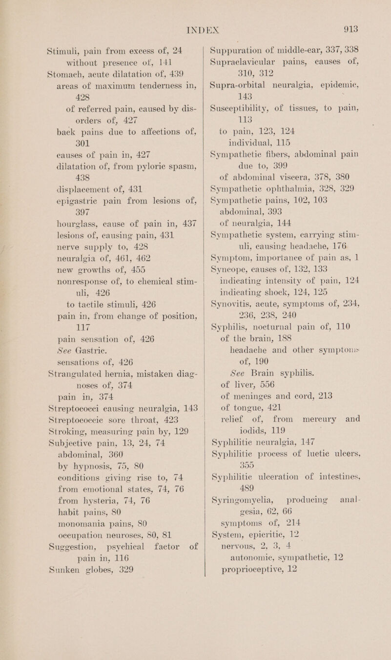 Stimuli, pain from excess of, 24 without presence of, 141 Stomach, acute dilatation of, 439 areas of maximum tenderness in, 428 of referred pain, caused by dis- orders of, 427 back pains due to affections of, 301 causes of pain in, 427 dilatation of, from pyloric spasm, 438 displacement of, 431 epigastric pain from lesions of, a0 hourglass, cause of pain in, 437 lesions of, causing pain, 431 nerve supply to, 428 neuralgia of, 461, 462 new growths of, 455 uli, 426 to tactile stimuli, 426 pain in, from change of position, EVE pain sensation of, 426 See Gastric. sensations of, 426 Strangulated hernia, mistaken diag- noses of, 374 pain in, 374 Streptococci causing neuralgia, 143 Streptocoecic sore throat, 423 Stroking, measuring pain by, 129 Subjective pain, 13, 24, 74 abdominal, 360 by hypnosis, 75, 80 conditions giving rise to, 74 from emotional states, 74, 76 from hysteria, 74, 76 habit pains, 80 monomania pains, 80 occupation neuroses, 50, 81 Suggestion, psychical factor of pain in, 116 Sunken globes, 329 913 Suppuration of middle-ear, 337, 338 Supraclavicular pains, causes of, SlOeat2 Supra-orbital neuralgia, epidemic, 143 Susceptibility, of tissues, to pain, pul to pain, 123, 124 individual, 115 Sympathetic fibers, abdominal pain due to, 399 of abdominal viscera, 378, 380 Sympathetic ophthalmia, 328, 329 Sympathetie pains, 102, 103 abdominal, 393 of neuralgia, 144 Sympathetic system, carrying stim- uli, causing headache, 176 Symptom, importance of pain as, 1 Syncope, causes of, 132, 133 indicating intensity of pain, 124 indicating shock, 124, 125 Synovitis, acute, symptoms of, 234, 236, 238, 240 Syphilis, noeturnal pain of, 110 of the brain, 188 headache and other symptoms: of, 190 See Brain syphilis. of liver, 556 of meninges and cord, 213 of tongue, 421 relief of, from iodids, 119 Syphilitie neuralgia, 147 Syphilitie process of luetie ulcers, mereury and 355 Syphilitie ulceration of intestines, 489 Syringomyelia, producing — anal- gesia, 62, 66 symptoms of, 214 System, epicritic, 12 MOTVOUS, O; 3, 40 autonomic, sympathetic, 12 proprioceptive, 12
