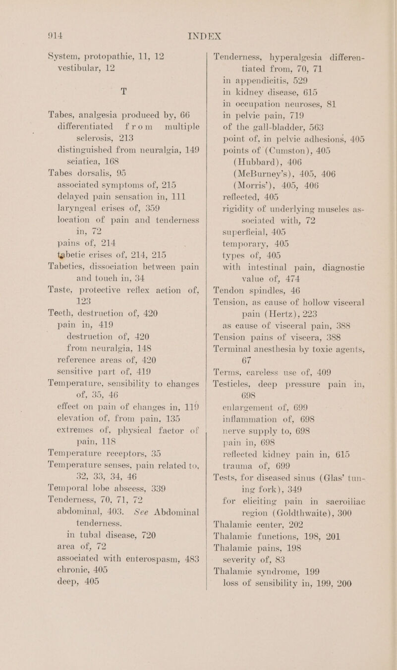 System, protopathie, 11, 12 vestibular, 12 “t Tabes, analgesia produced by, 66 differentiated from multiple sclerosis, 213 distinguished from neuralgia, 149 sciatica, 168 Tabes dorsalis, 95 associated symptoms of, 215 delayed pain sensation in, 111 laryngeal crises of, 359 location of pain and tenderness in, 2 pains of, 214 tabetic crises of, 214, 215 Tabeties, dissociation between pain and touch in, 34 Taste, protective reflex action of, 123 Teeth, destruction of, 420 pain in, 419 destruction of, 420 from neuralgia, 148 reference areas of, 420 sensitive part of, 419 Temperature, sensibility to changes of, 35, 46 effect on pain of changes in, 119 elevation of, from pain, 135 extremes of, physical factor of pain, 118 Temperature receptors, 35 Temperature senses, pain related to, 32, 33,. 34, 46 Temporal lobe abscess, 339 Tenderness, 70, 71, 72 abdominal, 403. See Abdominal tenderness. in tubal disease, 720 area of, 72 associated with enterospasm, 483 chronie, 405 deep, 405 Tenderness, hyperalgesia differen- tiated from, 70, 71 mm appendicitis, 529 in kidney disease, 615 in occupation neuroses, 81 in pelvie pain, 719 of the gall-bladder, 563 point of, in pelvie adhesions, 405 points of (Cumston), 405 (Hubbard), 406 (McBurney’s), 405, 406 (Morris’), 405, 406 reflected, 405 rigidity of underlying muscles as- sociated with, 72 superficial, 405 temporary, 405 types of, 405 with intestinal pain, diagnostic value of, 474 Tendon spindles, 46 Tension, as cause of hollow visceral pain (Hertz), 223 as cause of visceral pain, 388 Tension pains of viscera, 388 Terminal anesthesia by toxie agents, 67 Terms, careless use of, 409 Testicles, deep pressure pain in, 698 enlargement of, 699 inflammation of, 698 nerve supply to, 698 pain in, 698 reflected kidney pain in, 615 trauma of, 699 Tests, for diseased sinus (Glas’ tun- ing fork), 349 for eliciting pain in sacroiliae region (Goldthwaite), 300 Thalamie center, 202 Thalamic funetions, 198, 201 Thalamic pains, 198 severity of, 83 Thalamic syndrome, 199 loss of sensibility in, 199, 200