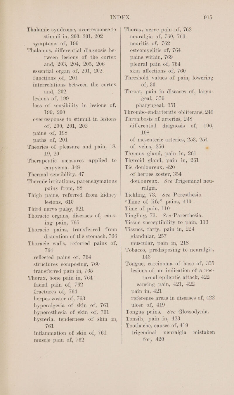 Thalamic syndrome, overresponse to stimuli in, 200, 201, 202 symptoms of, 199 Thalamus, differential diagnosis be- tween lesions of the cortex and, 203, 204, 205, 206 essential organ of, 201, 202. functions of, 201 interrelations between the cortex and, 202 lesions of, 199 loss of sensibility in lesions of, 199, 200 overresponse to stimuli in lesions of, 200, 201, 202 pains of, 198 paths of, 201 Theories of pleasure and pain, 18, 19, 20 Therapeutic measures applied to empyema, 348 Thermal sensibility, 47 Thermie irritations, parenchymatous pains from, 88 Thigh pains, referred from kidney lesions, 610 Third nerve palsy, 321 Thoracic organs, diseases of, caus- ing pain, 795 Thoracic pains, transferred from distention of the stomach, 766 Thoracic walls, referred pains of, 764 reflected pains of, 764 struetures composing, 760 transferred pain in, 769 Thorax, bone pain in, 764 facial pain of, 762 fractures of, 764 herpes zoster of, 763 hyperalgesia of skin of, 761 hyperesthesia of skin of, 761 hysteria, tenderness of skin in, 761 inflammation of skin of, 761 muscle pain of, 762 915 Thorax, nerve pain of, 762 neuralgia of, 760, 763 neuritis of, 762 osteomyelitis of, 764 pains within, 769 pleural pain of, 764 skin affections of, 760 Threshold values of pain, lowering of, 30 Throat, pain in diseases of, laryn- geal, 356 pharyngeal, 351 Thrombo-endarteritis obliterans, 249 Thrombosis of arteries, 248 differential diagnosis of, 196, 198 of mesenterie arteries, 253, 254 of veins, 256 « Thymus gland, pain in, 261 Thyroid gland, pain in, 261 Tic douloureux, 420 of herpes zoster, 354 douloureux. ralgia. Tickling, 73. See Paresthesia. “Time of life” pains, 410 . Time of pain, 110 Tingling, 73. See Paresthesia. Tissue susceptibility to pain, 113 Tissues, fatty, pain in, 224 glandular, 257 muscular, pain in, 218 Tobaeco, predisposing to neuralgia, 143 Tongue, carcinoma of base of, 355 lesions of, an indication of a noe- turnal epileptic attack, 422 causing pain, 421, 422 pain in, 421 reference areas in diseases of, 422 ulcer of, 419 Tongue pains. See Glossodynia. Tonsils, pain in, 423 Toothache, causes of, 419 trigeminal neuralgia for, 420 See Trigeminal neu- mistaken